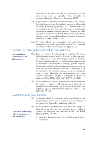 98
finalidade de ser eficaz no teste de sobreavaliações e em
situações nas quais são esperadas poucas distorções ou
nenhuma. (Gramling, Rittenberg e Johnstone, 2012).
378. A quantidade de elementos amostrais é definida pelo número
de unidades monetárias da população que está sendo testada
(Gramling, Rittenberg e Johnstone, 2012). Por esse método, a
probabilidade de um item ser selecionado é diretamente
proporcional ao valor monetário do item. Portanto, um saldo
de contas a receber no valor de $ 6.000,00 tem uma chance
três vezes maior de ser selecionado que um saldo de contas a
receber de $ 2.000,00 (IFAC, 2010).
379. As etapas básicas da amostragem para procedimentos
substantivos, incluindo um plano amostral por unidades
monetárias, podem ser consultadas no Apêndice III.
3.7. DOCUMENTAÇÃO DA FASE DE PLANEJAMENTO
380. Todo o processo de identificação e avaliação de riscos,
incluindo as decisões do auditor, de caráter geral e específico,
para responder aos riscos de distorção relevante no nível das
demonstrações financeiras e no nível das afirmações deve ser
documentado e estar refletido na estratégia global e no plano
de auditoria, estabelecendo um relacionamento claro entre os
riscos de distorção relevante avaliados, a abordagem e os
procedimentos de auditoria planejados, que se configurem
como os mais adequados nas circunstâncias para obter
evidência suficiente e apropriada e respaldar a opinião de
auditoria. (ISSAI 1300 e 1315; ISA/NBC TA 300 e315).
381. A documentação da fase de planejamento deve ser elaborada
de maneira a fornecer evidência de que a auditoria foi
planejada em conformidade com as normas de auditoria e as
exigências legais e regulamentares aplicáveis. (ISSAI 1230;
ISA/NBC TA 230).
3.7.1. Estratégia global de auditoria
382. A estratégia global de auditoria é uma parte obrigatória da
documentação, pois inclui as decisões mais importantes e
necessárias para desenvolver o plano de auditoria.
383. Ao documentar a estratégia global que orientará a equipe no
desenvolvimento do plano de auditoria, deve-se incluir a
descrição de elementos que permitam (ISSAI 100; ISSAI
1300; ISA/NBC TA 300):
i) identificar das características do trabalho para definir o
seu alcance;
Elementos da Estratégia
Global que devem ser
documentados
Abrangência da
documentação do
planejamento
 