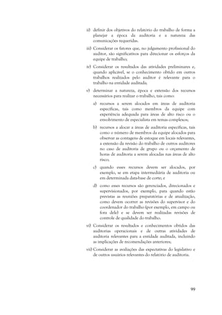 99
ii) definir dos objetivos do relatório do trabalho de forma a
planejar a época da auditoria e a natureza das
comunicações requeridas.
iii) Considerar os fatores que, no julgamento profissional do
auditor, são significativos para direcionar os esforços da
equipe de trabalho;
iv) Considerar os resultados das atividades preliminares e,
quando aplicável, se o conhecimento obtido em outros
trabalhos realizados pelo auditor é relevante para o
trabalho na entidade auditada;
v) determinar a natureza, época e extensão dos recursos
necessários para realizar o trabalho, tais como:
a) recursos a serem alocados em áreas de auditoria
específicas, tais como membros da equipe com
experiência adequada para áreas de alto risco ou o
envolvimento de especialista em temas complexos;
b) recursos a alocar a áreas de auditoria específicas, tais
como o número de membros da equipe alocados para
observar as contagens de estoque em locais relevantes,
a extensão da revisão do trabalho de outros auditores
no caso de auditoria de grupo ou o orçamento de
horas de auditoria a serem alocadas nas áreas de alto
risco;
c) quando esses recursos devem ser alocados, por
exemplo, se em etapa intermediária de auditoria ou
em determinada data-base de corte; e
d) como esses recursos são gerenciados, direcionados e
supervisionados, por exemplo, para quando estão
previstas as reuniões preparatórias e de atualização,
como devem ocorrer as revisões do supervisor e do
coordenador do trabalho (por exemplo, em campo ou
fora dele) e se devem ser realizadas revisões de
controle de qualidade do trabalho.
vi) Considerar os resultados e conhecimentos obtidos das
auditorias operacionais e de outras atividades de
auditoria relevantes para a entidade auditada, incluindo
as implicações de recomendações anteriores;
vii) Considerar as avaliações das expectativas do legislativo e
de outros usuários relevantes do relatório de auditoria.
 