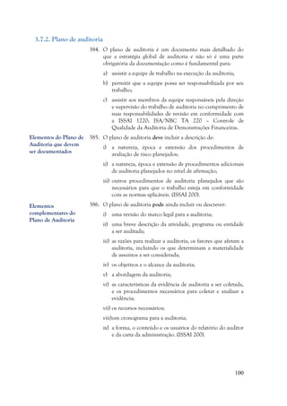 100
3.7.2. Plano de auditoria
384. O plano de auditoria é um documento mais detalhado do
que a estratégia global de auditoria e não só é uma parte
obrigatória da documentação como é fundamental para:
a) assistir a equipe de trabalho na execução da auditoria;
b) permitir que a equipe possa ser responsabilizada por seu
trabalho;
c) assistir aos membros da equipe responsáveis pela direção
e supervisão do trabalho de auditoria no cumprimento de
suas responsabilidades de revisão em conformidade com
a ISSAI 1220; ISA/NBC TA 220 – Controle de
Qualidade da Auditoria de Demonstrações Financeiras.
385. O plano de auditoria deve incluir a descrição de:
i) a natureza, época e extensão dos procedimentos de
avaliação de risco planejados;
ii) a natureza, época e extensão de procedimentos adicionais
de auditoria planejados no nível de afirmação;
iii) outros procedimentos de auditoria planejados que são
necessários para que o trabalho esteja em conformidade
com as normas aplicáveis. (ISSAI 200).
386. O plano de auditoria pode ainda incluir ou descrever:
i) uma revisão do marco legal para a auditoria;
ii) uma breve descrição da atividade, programa ou entidade
a ser auditada;
iii) as razões para realizar a auditoria; os fatores que afetam a
auditoria, incluindo os que determinam a materialidade
de assuntos a ser considerada;
iv) os objetivos e o alcance da auditoria;
v) a abordagem da auditoria;
vi) as características da evidência de auditoria a ser coletada,
e os procedimentos necessários para coletar e analisar a
evidência;
vii) os recursos necessários;
viii)um cronograma para a auditoria;
ix) a forma, o conteúdo e os usuários do relatório do auditor
e da carta da administração. (ISSAI 200).
Elementos do Plano de
Auditoria que devem
ser documentados
Elementos
complementares do
Plano de Auditoria
 