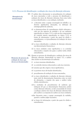 101
3.7.3. Processo de identificação e avaliação dos riscos de distorção relevante
387. O auditor deve documentar os procedimentos de avaliação
de riscos executados e todo o processo de identificação e
avaliação dos riscos de distorção relevante, bem como todos
os riscos identificados e a sua avaliação, incluindo:
i) a discussão entre a equipe encarregada do trabalho e as
decisões significativas alcançadas, na definição da
estratégia global de auditoria;
ii) os elementos-chave do entendimento obtido referentes a
cada um dos aspectos da entidade e do seu ambiente
especificados no tópico 3.3.1 e cada um dos componentes
do controle interno especificados no tópico 3.3.2; as
fontes de informações a partir das quais foi obtido o
entendimento; e os procedimentos de avaliação de riscos
executados;
iii) os riscos identificados e avaliados de distorção relevante
nas demonstrações financeiras; e
iv) os riscos avaliados como significativos e os controles
relacionados a respeito dos quais o auditor tenha obtido
entendimento.
388. Quanto ao processo de identificação e avaliação dos riscos de
distorção relevante, desenvolvido no tópico 3.5, o auditor
deve incluir na documentação de auditoria:
i) os riscos inerentes identificados;
ii) os controles internos relacionados a cada risco inerente;
iii) assuntos que dão origem a riscos significativos;
iv) os possíveis riscos de fraudes identificados;
v) procedimentos de avaliação de riscos executados;
vi) os riscos identificados e avaliados de distorção relevante
tanto nível de demonstrações financeiras como no nível
de afirmações, a respeito dos quais o auditor tenha
obtido entendimento;
vii) os resultados de procedimentos de auditoria que
indiquem (i) que as demonstrações financeiras podem
conter distorção relevante, ou (ii) a necessidade de revisar
a avaliação anterior dos riscos de distorção relevante feita
pelo auditor e as respostas do auditor aos riscos avaliados;
viii)as discussões entre a equipe encarregada do trabalho,
quando o auditor julgar necessário;
ix) as fontes de informações a partir das quais foi obtido o
entendimento.
Abrangência da
documentação
Elementos do processo de
avaliação de riscos que
devem ser documentados
 