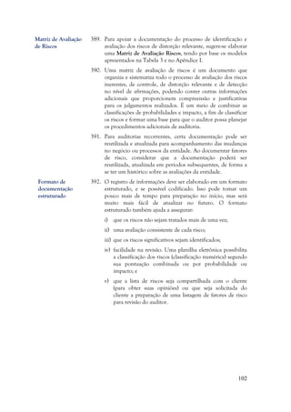 102
389. Para apoiar a documentação do processo de identificação e
avaliação dos riscos de distorção relevante, sugere-se elaborar
uma Matriz de Avaliação Riscos, tendo por base os modelos
apresentados na Tabela 3 e no Apêndice I.
390. Uma matriz de avaliação de riscos é um documento que
organiza e sistematiza todo o processo de avaliação dos riscos
inerentes, de controle, de distorção relevante e de detecção
no nível de afirmações, podendo conter outras informações
adicionais que proporcionem compreensão e justificativas
para os julgamentos realizados. É um meio de combinar as
classificações de probabilidades e impacto, a fim de classificar
os riscos e formar uma base para que o auditor possa planejar
os procedimentos adicionais de auditoria.
391. Para auditorias recorrentes, certa documentação pode ser
reutilizada e atualizada para acompanhamento das mudanças
no negócio ou processos da entidade. Ao documentar fatores
de risco, considerar que a documentação poderá ser
reutilizada, atualizada em períodos subsequentes, de forma a
se ter um histórico sobre as avaliações da entidade.
392. O registro de informações deve ser elaborado em um formato
estruturado, e se possível codificado. Isso pode tomar um
pouco mais de tempo para preparação no início, mas será
muito mais fácil de atualizar no futuro. O formato
estruturado também ajuda a assegurar:
i) que os riscos não sejam tratados mais de uma vez;
ii) uma avaliação consistente de cada risco;
iii) que os riscos significativos sejam identificados;
iv) facilidade na revisão. Uma planilha eletrônica possibilita
a classificação dos riscos (classificação numérica) segundo
sua pontuação combinada ou por probabilidade ou
impacto; e
v) que a lista de riscos seja compartilhada com o cliente
(para obter suas opiniões) ou que seja solicitada do
cliente a preparação de uma listagem de fatores de risco
para revisão do auditor.
Formato de
documentação
estruturado
Matriz de Avaliação
de Riscos
 
