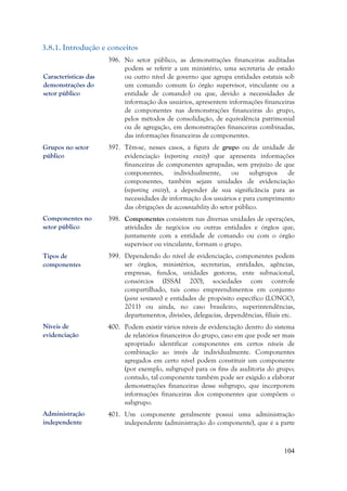 104
3.8.1. Introdução e conceitos
396. No setor público, as demonstrações financeiras auditadas
podem se referir a um ministério, uma secretaria de estado
ou outro nível de governo que agrupa entidades estatais sob
um comando comum (o órgão supervisor, vinculante ou a
entidade de comando) ou que, devido a necessidades de
informação dos usuários, apresentem informações financeiras
de componentes nas demonstrações financeiras do grupo,
pelos métodos de consolidação, de equivalência patrimonial
ou de agregação, em demonstrações financeiras combinadas,
das informações financeiras de componentes.
397. Têm-se, nesses casos, a figura de grupo ou de unidade de
evidenciação (reporting entity) que apresenta informações
financeiras de componentes agrupadas, sem prejuízo de que
componentes, individualmente, ou subgrupos de
componentes, também sejam unidades de evidenciação
(reporting entity), a depender de sua significância para as
necessidades de informação dos usuários e para cumprimento
das obrigações de accountability do setor público.
398. Componentes consistem nas diversas unidades de operações,
atividades de negócios ou outras entidades e órgãos que,
juntamente com a entidade de comando ou com o órgão
supervisor ou vinculante, formam o grupo.
399. Dependendo do nível de evidenciação, componentes podem
ser órgãos, ministérios, secretarias, entidades, agências,
empresas, fundos, unidades gestoras, ente subnacional,
consórcios (ISSAI 200), sociedades com controle
compartilhado, tais como empreendimentos em conjunto
(joint ventures) e entidades de propósito específico (LONGO,
2011) ou ainda, no caso brasileiro, superintendências,
departamentos, divisões, delegacias, dependências, filiais etc.
400. Podem existir vários níveis de evidenciação dentro do sistema
de relatórios financeiros do grupo, caso em que pode ser mais
apropriado identificar componentes em certos níveis de
combinação ao invés de individualmente. Componentes
agregados em certo nível podem constituir um componente
(por exemplo, subgrupo) para os fins da auditoria do grupo;
contudo, tal componente também pode ser exigido a elaborar
demonstrações financeiras desse subgrupo, que incorporem
informações financeiras dos componentes que compõem o
subgrupo.
401. Um componente geralmente possui uma administração
independente (administração do componente), que é a parte
Características das
demonstrações do
setor público
Grupos no setor
público
Componentes no
setor público
Administração
independente
Níveis de
evidenciação
Tipos de
componentes
 