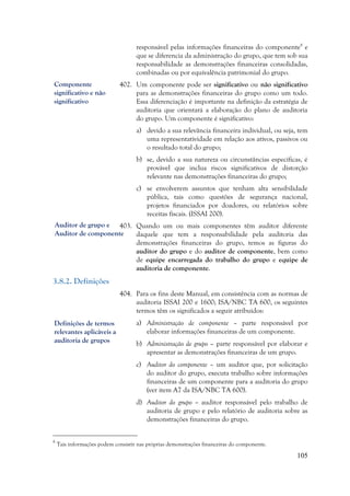 105
Auditor de grupo e
Auditor de componente
responsável pelas informações financeiras do componente8
e
que se diferencia da administração do grupo, que tem sob sua
responsabilidade as demonstrações financeiras consolidadas,
combinadas ou por equivalência patrimonial do grupo.
402. Um componente pode ser significativo ou não significativo
para as demonstrações financeiras do grupo como um todo.
Essa diferenciação é importante na definição da estratégia de
auditoria que orientará a elaboração do plano de auditoria
do grupo. Um componente é significativo:
a) devido a sua relevância financeira individual, ou seja, tem
uma representatividade em relação aos ativos, passivos ou
o resultado total do grupo;
b) se, devido a sua natureza ou circunstâncias específicas, é
provável que inclua riscos significativos de distorção
relevante nas demonstrações financeiras do grupo;
c) se envolverem assuntos que tenham alta sensibilidade
pública, tais como questões de segurança nacional,
projetos financiados por doadores, ou relatórios sobre
receitas fiscais. (ISSAI 200).
403. Quando um ou mais componentes têm auditor diferente
daquele que tem a responsabilidade pela auditoria das
demonstrações financeiras do grupo, temos as figuras do
auditor do grupo e do auditor de componente, bem como
de equipe encarregada do trabalho do grupo e equipe de
auditoria de componente.
3.8.2. Definições
404. Para os fins deste Manual, em consistência com as normas de
auditoria ISSAI 200 e 1600; ISA/NBC TA 600, os seguintes
termos têm os significados a seguir atribuídos:
a) Administração de componente – parte responsável por
elaborar informações financeiras de um componente.
b) Administração de grupo – parte responsável por elaborar e
apresentar as demonstrações financeiras de um grupo.
c) Auditor do componente – um auditor que, por solicitação
do auditor do grupo, executa trabalho sobre informações
financeiras de um componente para a auditoria do grupo
(ver item A7 da ISA/NBC TA 600).
d) Auditor do grupo – auditor responsável pelo trabalho de
auditoria de grupo e pelo relatório de auditoria sobre as
demonstrações financeiras do grupo.
8
Tais informações podem consistir nas próprias demonstrações financeiras do componente.
Definições de termos
relevantes aplicáveis a
auditoria de grupos
Componente
significativo e não
significativo
 