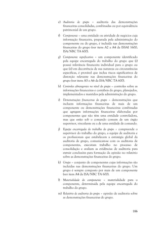 106
e) Auditoria de grupo – auditoria das demonstrações
financeiras consolidadas, combinadas ou por equivalência
patrimonial de um grupo.
f) Componente – uma entidade ou atividade de negócios cuja
informação financeira, preparada pela administração do
componente ou do grupo, é incluída nas demonstrações
financeiras do grupo (ver itens A2 a A4 da ISSAI 1600;
ISA/NBC TA 600).
g) Componente significativo – um componente identificado
pela equipe encarregada do trabalho do grupo que (i)
possui relevância financeira individual para o grupo ou
que (ii) em decorrência de sua natureza ou circunstâncias
específicas, é provável que inclua riscos significativos de
distorção relevante nas demonstrações financeiras do
grupo (ver itens A5 e A6 da ISA/NBC TA 600).
h) Controles abrangentes no nível do grupo – controles sobre as
informações financeiras e contábeis do grupo, planejados,
implementados e mantidos pela administração do grupo.
i) Demonstrações financeiras do grupo – demonstrações que
incluem informações financeiras de mais de um
componente ou demonstrações financeiras combinadas
que agregam informações financeiras elaboradas por
componentes que não têm uma entidade controladora,
mas que estão sob o comando comum de um órgão
supervisor, vinculante ou a de uma entidade de comando.
j) Equipe encarregada do trabalho do grupo – compreende o
supervisor do trabalho do grupo, a equipe de auditoria e
os profissionais que estabelecem a estratégia global da
auditoria de grupo, comunicam-se com os auditores de
componentes, executam trabalho no processo de
consolidação e avaliam as evidências de auditoria para
extrair conclusões para formação da opinião no relatório
sobre as demonstrações financeiras do grupo.
k) Grupo – conjunto de componentes cujas informações são
incluídas nas demonstrações financeiras do grupo. Um
grupo é sempre composto por mais de um componente
(ver item A4 da ISA/NBC TA 600).
l) Materialidade do componente – materialidade para o
componente, determinada pela equipe encarregada do
trabalho do grupo.
m) Relatório de auditoria do grupo – opinião de auditoria sobre
as demonstrações financeiras do grupo.
 