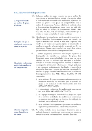 107
3.8.3. Responsabilidade profissional
405. Embora o auditor do grupo possa ser ou não o auditor do
componente, a responsabilidade integral pela opinião sobre
as demonstrações financeiras que evidenciam o grupo é do
auditor do grupo e não pode ser compartilhada com o
auditor de componente. Assim, o relatório de auditoria sobre
as demonstrações financeiras do grupo como um todo não
deve se referir ao auditor de componente (ISSAI 1600;
ISA/NBC TA 600, 11), por exemplo, mencionando que a
opinião se baseia no trabalho de outros auditores.
406. Não obstante, há situações em que é necessário mencionar o
relatório do auditor de componente, como, por exemplo, na
seção do relatório que contém a base para a opinião com
ressalva e em outros casos, para explicar e fundamentar a
ressalva, ou quando tal referência for requerida por lei ou
regulamento. Nesses casos, o auditor de grupo deve indicar
que a referência não diminui sua responsabilidade.
407. O auditor de grupo é responsável pela direção, supervisão e
desempenho do trabalho de auditoria do grupo. Em
decorrência dessa responsabilidade, exige-se que ele esteja
satisfeito de que os auditores que executam o trabalho,
inclusive os auditores de componentes, atendam as exigências
e os requisitos profissionais relacionados à ética, à qualidade
e que possuam, coletivamente, habilidade e competência
apropriadas. Portanto, é exigido que a equipe encarregada do
trabalho do grupo obtenha entendimento sobre os auditores
de componentes (ver itens A32 e A36 da ISA/NBC TA 600)
para avaliar:
a) se os auditores de componentes entendem e cumprirão as
exigências éticas que são relevantes para a auditoria do
grupo e, em particular, se são independentes (ver item
A39 da ISA/NBC TA 600);
b) a competência profissional dos auditores de componente
(ver itens A38 e A40 da ISA/NBC TA 600);
c) se a equipe encarregada do trabalho do grupo será capaz
de se envolver no trabalho dos auditores de componente
na extensão necessária para a obtenção de evidência de
auditoria apropriada e suficiente; e
d) se os auditores de componente operam em um ambiente
regulatório que supervisiona ativamente os auditores.
408. Ao realizar trabalho sobre informações financeiras para a
auditoria de grupo, o auditor do componente está sujeito às
mesmas exigências éticas exigidas na auditoria do grupo.
A responsabilidade
do auditor de grupo
é integral
Situações em que o
auditor de componente
pode ser referido
Requisitos profissionais
exigíveis dos auditores
de componentes
Mesmas exigências
éticas da auditoria
do grupo
 