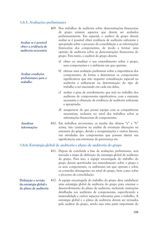 108
3.8.5. Avaliações preliminares
409. Nos trabalhos de auditoria sobre demonstrações financeiras
de grupo existem aspectos que devem ser avaliados
preliminarmente. Em especial, o auditor de grupo deverá
avaliar se é possível obter evidência de auditoria suficiente e
apropriada sobre o processo de consolidação e as informações
financeiras dos componentes, de modo a formar uma
opinião de auditoria sobre as demonstrações financeiras do
grupo. Para tanto, o auditor do grupo deverá:
a) obter ou atualizar o seu entendimento sobre o grupo,
seus componentes e o ambiente em que operam;
b) efetuar uma avaliação preliminar sobre a importância dos
componentes, de forma a determinar os componentes
significativos que irão requerer consideração especial na
auditoria e influenciar na determinação do tipo de
trabalho a ser executado em cada um deles;
c) avaliar o grau de envolvimento que terá no trabalho dos
auditores de componentes significativos, com a extensão
necessária à obtenção de evidência de auditoria suficiente
e apropriada;
d) assegurar-se de que possui equipe com as competências
necessárias, inclusive no nível dos trabalhos sobre as
informações financeiras de componentes.
410. Em trabalhos recorrentes, as tarefas das alíneas “a” e “b”
acima, irão centrar-se na análise de eventuais alterações na
estrutura do grupo, devido a reorganizações e outros fatores;
nas atividades dos componentes que possam alterar sua
significância; nas estruturas de governança etc.
3.8.6. Estratégia global de auditoria e plano de auditoria do grupo
411. Depois de concluída a fase de avaliações preliminares, será
iniciada a etapa de definição da estratégia global de auditoria
do grupo. Para isso, a equipe encarregada do trabalho do
grupo deverá aprofundar seu entendimento sobre o grupo e
os seus componentes, os ambientes em que operam e sobre
os controles abrangentes no nível do grupo, bem como sobre
o processo de consolidação.
412. A equipe encarregada do trabalho do grupo deve estabelecer
uma estratégia global de auditoria do grupo para orientar o
desenvolvimento do plano de auditoria, incluindo instruções
detalhadas aos auditores de componentes, especificando a
materialidade e outros aspectos relevantes para o trabalho. A
estratégia global e o plano de auditoria devem ser revisados
pelo auditor do grupo, sendo essa uma parte importante do
Avaliar se é possível
obter a evidência de
auditoria necessária
Avaliar condições
preliminares para o
trabalho
Atualizar
informações
Definição e revisão
da estratégia global e
do plano de auditoria
 