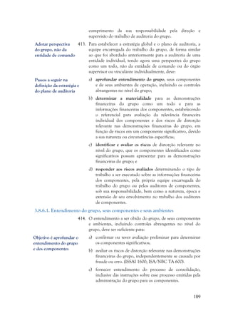 109
cumprimento da sua responsabilidade pela direção e
supervisão do trabalho de auditoria do grupo.
413. Para estabelecer a estratégia global e o plano de auditoria, a
equipe encarregada do trabalho do grupo, de forma similar
ao que foi abordado anteriormente para a auditoria de uma
entidade individual, tendo agora uma perspectiva do grupo
como um todo, não da entidade de comando ou do órgão
supervisor ou vinculante individualmente, deve:
a) aprofundar entendimento do grupo, seus componentes
e de seus ambientes de operação, incluindo os controles
abrangentes no nível do grupo;
b) determinar a materialidade para as demonstrações
financeiras do grupo como um todo e para as
informações financeiras dos componentes, estabelecendo
o referencial para avaliação da relevância financeira
individual dos componentes e dos riscos de distorção
relevante nas demonstrações financeiras do grupo, em
função de riscos em um componente significativo, devido
a sua natureza ou circunstâncias específicas;
c) identificar e avaliar os riscos de distorção relevante no
nível do grupo, que os componentes identificados como
significativos possam apresentar para as demonstrações
financeiras do grupo; e
d) responder aos riscos avaliados determinando o tipo de
trabalho a ser executado sobre as informações financeiras
dos componentes, pela própria equipe encarregada do
trabalho do grupo ou pelos auditores de componentes,
sob sua responsabilidade, bem como a natureza, época e
extensão de seu envolvimento no trabalho dos auditores
de componentes.
3.8.6.1. Entendimento do grupo, seus componentes e seus ambientes
414. O entendimento a ser obido do grupo, de seus componentes
e ambientes, incluindo controles abrangentes no nível do
grupo, deve ser suficiente para:
a) confirmar ou rever avaliação preliminar para determinar
os componentes significativos;
b) avaliar os riscos de distorção relevante nas demonstrações
financeiras do grupo, independentemente se causada por
fraude ou erro. (ISSAI 1600; ISA/NBC TA 600).
c) fornecer entendimento do processo de consolidação,
inclusive das instruções sobre esse processo emitidas pela
administração do grupo para os componentes.
Adotar perspectiva
do grupo, não da
entidade de comando
Passos a seguir na
definição da estratégia e
do plano de auditoria
Objetivo é aprofundar o
entendimento do grupo
e dos componentes
 