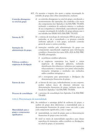 110
415. Os assuntos a respeito dos quais a equipe encarregada do
trabalho de grupo deve obter entendimento, incluem:
a) os controles abrangentes no nível do grupo, envolvendo o
monitoramento das operações, dos controles e dos riscos
dos componentes (ver Apêndice 2 da ISA/NBC TA 600),
incluindo a existência de auditoria interna e a avaliação
de sua competência e objetividade, especialmente quando
a equipe encarregada do trabalho do grupo planeja usar o
seu trabalho (ver ISSAI 1610; ISA/NBC TA 610).
b) o sistema de tecnologia da informação (TI) do grupo, em
particular, se ele é centralizado e se propicia controle
uniforme aplicado a todo grupo, incluindo controles
gerais de acesso e outros controles;
c) instruções emitidas pela administração do grupo aos
componentes especificando exigências para informações
contábeis e financeiras (ver itens A24 a A26 da ISA/NBC
TA 600), abrangendo:
i) as políticas contábeis aplicáveis;
ii) as exigências estatutárias (ou legais) e outras
exigências de divulgação aplicáveis, incluindo:
identificação dos relatórios e relatórios por segmento;
relacionamento e transações com partes relacionadas;
transações intragrupo e resultados não realizados;
saldos contábeis intragrupo; e
iii) o cronograma para apresentação e divulgação das
demonstrações financeiras do grupo.
d) os fatores de risco que, individualmente ou em conjunto,
podem indicar riscos de distorção relevante nas
demonstrações financeiras do grupo, inclusive riscos de
fraude (ver Apêndice 3 da ISA/NBC TA 600);
e) o processo de consolidação (ver Apêndice 2 da ISA/NBC
TA 600).
3.8.6.2. Determinação da materialidade
416. Ao estabelecer a estratégia global de auditoria do grupo, o
auditor do grupo deve determinar a materialidade para as
demonstrações financeiras do grupo como um todo e para
cada componente significativo, como a seguir:
a) materialidade, no nível do grupo, para as demonstrações
financeiras do grupo como um todo;
b) nível ou níveis de materialidade específicos para classes
específicas de transações, saldos contábeis ou divulgações,
no nível do grupo, se necessário;
Controles abrangentes
no nível do grupo
Sistema de TI
Instruções da
administração do grupo
Políticas contábeis e
exigências de divulgação
Fatores de risco
Processo de consolidação
Materialidade para o
grupo e componentes
significativos
 