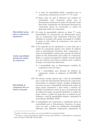 111
c) os níveis de materialidade global e específicos para os
componentes, similarmente aos itens “a” e “b” acima;
d) limite acima do qual as distorções não poderão ser
consideradas como claramente triviais para as
demonstrações financeiras do grupo. As distorções acima
deste limite, identificadas nas informações financeiras do
componente, devem ser comunicadas ao auditor de
grupo pelo auditor do componente.
417. Os níveis de materialidade referidos na alínea “c”, acima
(materialidade do componente), são determinados apenas
para os componentes cujas informações financeiras serão
auditadas ou revisadas9
pela equipe encarregada do trabalho
do grupo ou pelo auditor de componente, como parte da
auditoria do grupo.
418. Se for requerido por lei, regulamento ou outra razão, que o
auditor do componente expresse uma opinião de auditoria
sobre as demonstrações financeiras desse componente, os
níveis de materialidade, inclusive para execução da auditoria,
podem ter sido determinados pelo auditor do componente.
Assim, se a equipe encarregada do trabalho do grupo decidir
usar essa auditoria para fornecer evidência para a auditoria
do grupo, essa equipe deve determinar:
a) a materialidade para as demonstrações contábeis do
componente como um todo; e
b) se a materialidade para execução da auditoria do
componente cumpre as exigências da ISA/NBC TA
60010
.
419. Em situação normal, espera-se que o valor da materialidade
para o exame das demonstrações financeiras do componente,
mencionadas no parágrafo anterior, tomadas isoladamente,
seja menor do que a materialidade atribuída pelo auditor do
grupo àquele componente e, dessa forma, a extensão dos
trabalhos normalmente é maior do que a necessária para fins
da auditoria do grupo, não gerando problemas ao auditor do
grupo, todavia, o auditor do grupo deve se assegurar de que
realmente o nível de materialidade adotado é apropriado às
circunstâncias. (LONGO, 2011).
420. A materialidade dos componentes é estabelecida abaixo da
materialidade para as demonstrações financeiras do grupo
como um todo e podem ser estabelecidas materialidades
diferentes, para diferentes componentes, dependendo da
9
A palavra “revisadas” aqui refere-se aos casos de trabalhos de asseguração limitada.
10
Na prática, a equipe encarregada do trabalho do grupo pode estabelecer a materialidade do componente
nesse nível inferior. (ISA/NBC TA 600, A46).
Materialidade apenas
para os componentes
significativos
Avaliar materialidade
adotada pelo auditor
de componente
Materialidade de
componente deve ser
inferior à do grupo
 