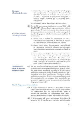 113
a) informações obtidas a partir do entendimento do grupo,
seus componentes e do processo de consolidação,
incluindo evidência de auditoria obtida ao avaliar o
desenho e a implementação de controles abrangentes no
nível do grupo e controles que são relevantes para a
consolidação;
b) informações obtidas dos auditores de componentes.
426. No nível de componentes significativos, a norma ISSAI 1600;
ISA/NBC TA 600 estabelece os seguintes requisitos mínimos
para avaliação de riscos com vistas a determinar a natureza,
época e extensão do envolvimento da equipe encarregada do
trabalho do grupo no trabalho executado pelos auditores de
componentes:
a) discutir com o auditor do componente ou com a
administração do componente as atividades de negócios
do componente que são significativas para o grupo;
b) discutir com o auditor do componente a suscetibilidade
do componente à distorção relevante das informações
financeiras, independentemente se causada por fraude ou
erro; e
c) rever a documentação do auditor do componente para os
riscos significativos de distorções relevantes identificados
nas demonstrações financeiras do grupo. Essa
documentação pode assumir a forma de memorando que
reflita a conclusão do auditor do componente no que se
refere aos riscos significativos identificados.
427. Ou seja, quando o auditor de componente significativo não é
o mesmo das demonstrações financeiras do grupo, o auditor
do grupo deverá envolver-se na avaliação de risco que o
auditor do componente realiza, devendo comunicar a este a
extensão e forma desse envolvimento. Do mesmo modo, o
auditor do componente deverá fornecer ao auditor do grupo
documentação sobre os principais riscos identificados que
possam ter impacto relevante nas demonstrações financeiras
do grupo como um todo.
3.8.6.4. Resposta aos riscos avaliados
428. A equipe encarregada do trabalho do grupo deve determinar
o tipo de trabalho a ser executado por ela, ou pelos auditores
de componentes sob sua responsabilidade, sobre as
informações financeiras dos componentes, bem como a
natureza, época e extensão de seu envolvimento no trabalho.
429. A determinação pela equipe encarregada do trabalho do
grupo do tipo de trabalho a ser executado nas informações
Bases para
identificação de riscos
Requisitos mínimos
da avaliação de riscos
Envolvimento da
equipe do grupo na
avaliação de riscos
 