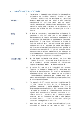 6
1.2. PADRÕES INTERNACIONAIS
7. Este Manual foi elaborado em conformidade com os padrões
profissionais de auditoria financeira estabelecidos pela
Organização Internacional de Entidades de Fiscalização
Superior (INTOSAI, sigla em inglês) e pela Federação
Internacional de Contadores (IFAC, sigla em inglês).
Todavia, não reproduz o texto integral desses padrões, nem
substitui a leitura deles. O Manual visa à simplificação da
aplicação dos padrões por meio de orientações teóricas e
práticas.
8. A IFAC é a organização internacional de profissionais da
contabilidade, que tem como um de seus objetivos o
desenvolvimento de padrões profissionais internacionais de
alta qualidade para a auditoria de demonstrações financeiras.
Nesse intuito, a IFAC fornece atualmente 36 normas de
auditoria financeira (ISA, sigla em inglês). Estes padrões
totalizam mais de 500 requisitos que devem ser cumpridos
por auditores de demonstrações financeiras, caso queiram ou
necessitem fazer referência às ISA em seus relatórios. Assim,
para mencionar as normas internacionais nos relatórios de
auditoria financeira, é necessário verificar o cumprimento de
cada um dos requisitos aplicáveis e obrigatórios.
9. As ISA foram traduzidas para aplicação no Brasil pelo
Conselho Federal de Contabilidade (CFC) e estão publicados
sob a designação “Normas Brasileiras de Contabilidade
Técnicas de Auditoria” (NBC TA), emitidas pelo CFC.
10. A Intosai, por sua vez, é a organização que congrega
Entidades de Fiscalização Superior (EFS) e tem entre seus
objetivos o desenvolvimento da auditoria governamental
internacionalmente. Para isso, possui em sua estrutura o
Comitê de Padrões Profissionais (PSC, sigla em inglês), que é
o setor responsável pela elaboração de padrões profissionais
de auditoria governamental.
11. Em novembro de 2010, foram aprovadas pelo Congresso da
INTOSAI (Incosai) na África do Sul 38 Diretrizes de
Auditoria Financeira a serem adotadas pelas EFS. O
Subcomitê de Auditoria Financeira (FAS, sigla em inglês) do
PSC optou por alinhar as ISSAI (International Standards of
Supreme Audit Institutions) de auditoria financeira às ISA
emitidas pela IFAC. Desse modo, das 38 ISSAI de auditoria
financeira, 36 são compostas por ISA e notas práticas
produzidas pelo FAS, adotando inclusive uma codificação
semelhante às ISA produzidas pela IFAC.
12. Além disso, em 2013, no Incosai ocorrido na China, foram
atualizadas as normas da INTOSAI de nível 3, que
IFAC
ISA
CFC/NBC TA
ISSAI
INTOSAI
 