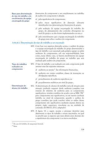 114
financeiras do componente e seu envolvimento no trabalho
de auditor do componente é afetada:
a) pela significância do componente;
b) pelos riscos significativos de distorção relevante
identificados nas demonstrações financeiras do grupo;
c) pela avaliação da equipe encarregada do trabalho do
grupo, do planejamento dos controles abrangentes no
nível do grupo e se eles foram implementados ou não; e
d) pelo entendimento que a equipe encarregada do trabalho
do grupo tem sobre o auditor do componente.
3.8.6.4.1. Determinação do tipo de trabalho a ser executado
430. Com base nos aspectos elencados acima, o auditor do grupo
e a equipe encarregada do trabalho do grupo determinarão o
tipo de trabalho a ser executado pela própria equipe ou pelos
auditores de componentes, sob sua responsabilidade, bem
como, nesse último caso, se haverá envolvimento da equipe
encarregada do trabalho do grupo no trabalho que será
realizado pelo auditor de componente.
431. O tipo de trabalho a ser realizado em cada componente pode
assumir uma das seguintes naturezas:
a) auditoria ou revisão11
das informações financeiras;
b) auditoria em contas contábeis, classes de transações ou
divulgações específicas;
c) procedimentos de auditoria específicos; ou
d) procedimentos analíticos em nível de grupo.
432. A determinação do alcance do trabalho varia de situação para
situação, podendo requerer desde auditoria completa com
emissão de relatório de auditoria para os componentes
significativos, revisões contábeis de acordo com as NBC TR12
para componentes não significativos, ou até mesmo nenhum
trabalho no nível de componente, quando o auditor do
grupo considera que pode concluir sobre os saldos desses
componentes não significativos mediante exames diretos no
próprio órgão supervisor, vinculante ou na entidade de
comando. (LONGO, 2011, adaptado).
433. A figura 13, a seguir, mostra o processo decisório para
determinar os tipos de trabalho a serem executados, na qual
se percebe que os aspectos que mais afetam essas decisões são
a significância do componente e os riscos envolvidos.
11
No caso de trabalhos de asseguração limitada.
12
Idem
Determinação do
alcance do trabalho
Tipos de trabalhos
realizados em
componentes
Bases para determinação
do tipo de trabalho e do
envolvimento da equipe
encarregada do grupo
 