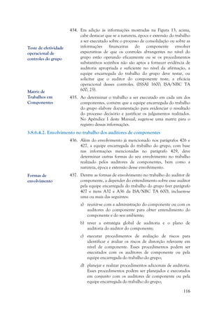 116
434. Em adição às informações mostradas na Figura 13, acima,
cabe destacar que se a natureza, época e extensão do trabalho
a ser executado sobre o processo de consolidação ou sobre as
informações financeiras do componente envolver
expectativas de que os controles abrangentes no nível do
grupo estão operando eficazmente ou se os procedimentos
substantivos sozinhos não são aptos a fornecer evidência de
auditoria apropriada e suficiente no nível da afirmação, a
equipe encarregada do trabalho do grupo deve testar, ou
solicitar que o auditor do componente teste, a eficácia
operacional desses controles. (ISSAI 1600; ISA/NBC TA
600, 25).
435. Ao determinar o trabalho a ser executado em cada um dos
componentes, convém que a equipe encarregada do trabalho
do grupo elabore documentação para evidenciar o resultado
do processo decisório e justificar os julgamentos realizados.
No Apêndice I deste Manual, sugere-se uma matriz para o
registro dessas informações.
3.8.6.4.2. Envolvimento no trabalho dos auditores de componentes
436. Além do envolvimento já mencionado nos parágrafos 426 e
427, a equipe encarregada do trabalho do grupo, com base
nas informações mencionadas no parágrafo 429, deve
determinar outras formas do seu envolvimento no trabalho
realizado pelos auditores de componentes, bem como a
natureza, época e extensão desse envolvimento.
437. Dentre as formas de envolvimento no trabalho do auditor de
componente, a depender do entendimento sobre esse auditor
pela equipe encarregada do trabalho do grupo (ver parágrafo
407 e itens A32 e A36 da ISA/NBC TA 600), incluem-se
uma ou mais das seguintes:
a) reunir-se com a administração do componente ou com os
auditores do componente para obter entendimento do
componente e do seu ambiente;
b) rever a estratégia global de auditoria e o plano de
auditoria do auditor do componente;
c) executar procedimentos de avaliação de riscos para
identificar e avaliar os riscos de distorção relevante em
nível de componente. Esses procedimentos podem ser
executados com os auditores de componente ou pela
equipe encarregada do trabalho do grupo;
d) planejar e realizar procedimentos adicionais de auditoria.
Esses procedimentos podem ser planejados e executados
em conjunto com os auditores de componente ou pela
equipe encarregada do trabalho do grupo;
Teste de efetividade
operacional de
controles do grupo
Matriz de
Trabalhos em
Componentes
Formas de
envolvimento
 