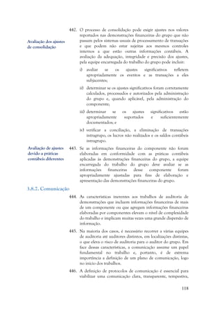 118
442. O processo de consolidação pode exigir ajustes nos valores
reportados nas demonstrações financeiras do grupo que não
passam pelos sistemas usuais de processamento de transações
e que podem não estar sujeitas aos mesmos controles
internos a que estão outras informações contábeis. A
avaliação da adequação, integridade e precisão dos ajustes,
pela equipe encarregada do trabalho do grupo pode incluir:
i) avaliar se os ajustes significativos refletem
apropriadamente os eventos e as transações a eles
subjacentes;
ii) determinar se os ajustes significativos foram corretamente
calculados, processados e autorizados pela administração
do grupo e, quando aplicável, pela administração do
componente;
iii) determinar se os ajustes significativos estão
apropriadamente suportados e suficientemente
documentados; e
iv) verificar a conciliação, a eliminação de transações
intragrupo, os lucros não realizados e os saldos contábeis
intragrupo.
443. Se as informações financeiras do componente não foram
elaboradas em conformidade com as práticas contábeis
aplicadas às demonstrações financeiras do grupo, a equipe
encarregada do trabalho do grupo deve avaliar se as
informações financeiras desse componente foram
apropriadamente ajustadas para fins de elaboração e
apresentação das demonstrações financeiras do grupo.
3.8.7. Comunicação
444. As características inerentes aos trabalhos de auditoria de
demonstrações que incluem informações financeiras de mais
de um componente ou que agregam informações financeiras
elaboradas por componentes elevam o nível de complexidade
do trabalho e implicam muitas vezes uma grande dispersão de
informação.
445. Na maioria dos casos, é necessário recorrer a várias equipes
de auditoria até auditores distintos, em localizações distintas,
o que eleva o risco de auditoria para o auditor do grupo. Em
face dessas características, a comunicação assume um papel
fundamental no trabalho e, portanto, é de extrema
importância a definição de um plano de comunicação, logo
no início dos trabalhos.
446. A definição de protocolos de comunicação é essencial para
viabilizar uma comunicação clara, transparente, tempestiva,
Avaliação dos ajustes
de consolidação
Avaliação de ajustes
devido a práticas
contábeis diferentes
 