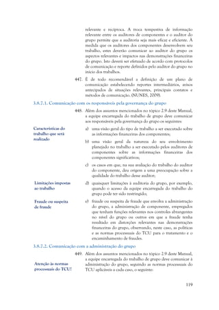 119
relevante e recíproca. A troca tempestiva de informação
relevante entre os auditores de componentes e o auditor do
grupo permite que a auditoria seja mais eficaz e eficiente. À
medida que os auditores dos componentes desenvolvem seu
trabalho, estes deverão comunicar ao auditor do grupo os
aspectos relevantes e impactos nas demonstrações financeiras
do grupo. Isto deverá ser efetuado de acordo com protocolos
de comunicação e reporte definidos pelo auditor do grupo no
início dos trabalhos.
447. É de todo recomendável a definição de um plano de
comunicação estabelecendo reportes intermediários, avisos
antecipados de situações relevantes, principais contatos e
métodos de comunicação. (NUNES, 2009).
3.8.7.1. Comunicação com os responsáveis pela governança do grupo
448. Além dos assuntos mencionados no tópico 2.9 deste Manual,
a equipe encarregada do trabalho de grupo deve comunicar
aos responsáveis pela governança do grupo os seguintes:
a) uma visão geral do tipo de trabalho a ser executado sobre
as informações financeiras dos componentes;
b) uma visão geral da natureza do seu envolvimento
planejado no trabalho a ser executado pelos auditores de
componentes sobre as informações financeiras dos
componentes significativos;
c) os casos em que, na sua avaliação do trabalho do auditor
do componente, deu origem a uma preocupação sobre a
qualidade do trabalho desse auditor;
d) quaisquer limitações à auditoria do grupo, por exemplo,
quando o acesso da equipe encarregada do trabalho do
grupo pode ter sido restringido;
e) fraude ou suspeita de fraude que envolva a administração
do grupo, a administração de componente, empregados
que tenham funções relevantes nos controles abrangentes
no nível do grupo ou outros em que a fraude tenha
resultado em distorções relevantes nas demonstrações
financeiras do grupo, observando, neste caso, as políticas
e as normas processuais do TCU para o tratamento e o
encaminhamento de fraudes.
3.8.7.2. Comunicação com a administração do grupo
449. Além dos assuntos mencionados no tópico 2.9 deste Manual,
a equipe encarregada do trabalho de grupo deve comunicar à
administração do grupo, seguindo as normas processuais do
TCU aplicáveis a cada caso, o seguinte:
Características do
trabalho que será
realizado
Limitações impostas
ao trabalho
Fraude ou suspeita
de fraude
Atenção às normas
processuais do TCU!
 