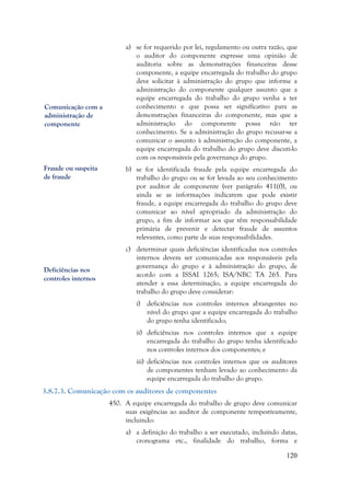 120
a) se for requerido por lei, regulamento ou outra razão, que
o auditor do componente expresse uma opinião de
auditoria sobre as demonstrações financeiras desse
componente, a equipe encarregada do trabalho do grupo
deve solicitar à administração do grupo que informe a
administração do componente qualquer assunto que a
equipe encarregada do trabalho do grupo venha a ter
conhecimento e que possa ser significativo para as
demonstrações financeiras do componente, mas que a
administração do componente possa não ter
conhecimento. Se a administração do grupo recusar-se a
comunicar o assunto à administração do componente, a
equipe encarregada do trabalho do grupo deve discuti-lo
com os responsáveis pela governança do grupo.
b) se for identificada fraude pela equipe encarregada do
trabalho do grupo ou se for levada ao seu conhecimento
por auditor de componente (ver parágrafo 411(f)), ou
ainda se as informações indicarem que pode existir
fraude, a equipe encarregada do trabalho do grupo deve
comunicar ao nível apropriado da administração do
grupo, a fim de informar aos que têm responsabilidade
primária de prevenir e detectar fraude de assuntos
relevantes, como parte de suas responsabilidades.
c) determinar quais deficiências identificadas nos controles
internos devem ser comunicadas aos responsáveis pela
governança do grupo e à administração do grupo, de
acordo com a ISSAI 1265; ISA/NBC TA 265. Para
atender a essa determinação, a equipe encarregada do
trabalho do grupo deve considerar:
i) deficiências nos controles internos abrangentes no
nível do grupo que a equipe encarregada do trabalho
do grupo tenha identificado;
ii) deficiências nos controles internos que a equipe
encarregada do trabalho do grupo tenha identificado
nos controles internos dos componentes; e
iii) deficiências nos controles internos que os auditores
de componentes tenham levado ao conhecimento da
equipe encarregada do trabalho do grupo.
3.8.7.3. Comunicação com os auditores de componentes
450. A equipe encarregada do trabalho de grupo deve comunicar
suas exigências ao auditor de componente tempestivamente,
incluindo:
a) a definição do trabalho a ser executado, incluindo datas,
cronograma etc., finalidade do trabalho, forma e
Comunicação com a
administração de
componente
Fraude ou suspeita
de fraude
Deficiências nos
controles internos
 