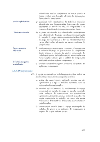 122
internos em nível de componente ou outros, quando a
fraude resultou em distorção relevante das informações
financeiras do componente;
g) quaisquer riscos significativos de distorções relevantes
identificados nas demonstrações financeiras do grupo,
decorrentes de fraude ou erro, no componente, e as
respostas do auditor do componente para tais riscos;
h) as partes relacionadas não identificadas anteriormente
pela administração do grupo ou pela equipe encarregada
do trabalho do grupo. A equipe encarregada do trabalho
do grupo deve determinar se deve ou não identificar tais
partes relacionadas adicionais aos outros auditores de
componentes.
i) quaisquer outros assuntos que possam ser relevantes para
a auditoria do grupo ou que o auditor do componente
deseje chamar a atenção da equipe encarregada do
trabalho do grupo, incluindo exceções mencionadas nas
representações formais que o auditor do componente
solicitou à administração do componente; e
j) constatações em termos gerais, conclusões ou relatório do
auditor do componente.
3.8.8. Documentação
452. A equipe encarregada do trabalho do grupo deve incluir na
documentação de auditoria os seguintes assuntos:
a) análise dos componentes, indicando aqueles que são
significativos e o tipo de trabalho executado sobre as
informações financeiras deles;
b) natureza, época e extensão do envolvimento da equipe
encarregada do trabalho do grupo no trabalho executado
pelos auditores de componentes nos componentes
significativos, incluindo, quando aplicável, a revisão pela
equipe encarregada do trabalho do grupo das partes
relevantes da documentação de auditoria e das conclusões
nelas baseadas;
c) comunicações escritas entre a equipe encarregada do
trabalho do grupo e os auditores de componente a
respeito das exigências feitas por ela.
Riscos significativos
Outros assuntos
relevantes
Partes relacionadas
Constatações gerais
e conclusões
 