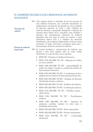 123
IV. PADRÕES DE EXECUÇÃO: RESPOSTAS AOS RISCOS
AVALIADOS
453. Este capítulo aborda as atividades da fase de execução de
uma auditoria financeira, que consistem basicamente na
implementação de respostas apropriadas aos riscos avaliados
de distorção relevante, de modo a obter evidência de
auditoria suficiente e apropriada, abrangendo: a aplicação de
respostas gerais (tópico 4.1) e específicas, estas mediante a
aplicação dos procedimentos adicionais de auditoria
planejados para por meio de testes de controle e testes
substantivos (tópico 4.2); e a avaliação das distorções
identificadas e das evidências obtidas (tópico 4.3) para extrair
conclusões. O tópico 4.4 fornece orientações gerais para a
documentação da fase de execução da auditoria.
454. As normas brasileiras e internacionais de auditoria, que
formam a base deste capítulo, além de outras citadas
diretamente no corpo do texto, são as seguintes:
 ISSAI 200 – Princípios de Auditoria Financeira.
 ISSAI 1330; ISA/NBC TA 330 – Respostas do auditor
aos riscos avaliados.
 ISSAI 1240; ISA/NBC TA 240 – responsabilidade do
auditor em relação à fraude, no contexto da auditoria de
demonstrações financeiras.
 ISSAI 1250; ISA/NBC TA 250 – Considerações de leis e
regulamentos na auditoria de demonstrações financeiras.
 ISSAI 1450; ISA/NBC TA 450 – Avaliação de distorções
identificadas durante a auditoria.
 ISSAI 1500; ISA/NBC TA 500 – Evidência de auditoria.
 ISSAI 1505; ISA/NBC TA 505 – Confirmações externas.
 ISSAI 1510; ISA/NBC TA 510 – Trabalhos iniciais –
saldos iniciais.
 ISSAI 1520; ISA/NBC TA 520 – Procedimentos
analíticos.
 ISSAI 1540; ISA/NBC TA 540 – Auditoria de
estimativas contábeis, inclusive do valor justo, e
divulgações relacionadas.
 ISSAI 1550; ISA/NBC TA 550 – Partes relacionadas.
 ISSAI 1560; ISA/NBC TA 560 – Eventos subsequentes.
 ISSAI 1570; ISA/NBC TA 570 – Continuidade
operacional.
Panorama do
capítulo
Normas de auditoria
relacionadas
 