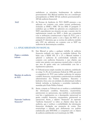 7
estabelecem os princípios fundamentais de auditoria
governamental. Este Manual também leva em consideração
principalmente as ISSAI 100 (de auditoria governamental) e
200 (de auditoria financeira).
13. As Normas de Auditoria do TCU (NAT) preveem a sua
aplicação em conjunto com outras normas profissionais,
incluindo as ISSAI e NBC TA (ou ISA). O parágrafo 7º
estabelece que as ISSAI são aplicáveis em complemento às
NAT, especialmente nas situações em que o assunto não for
explicitamente tratado nas NAT, e desde que compatíveis
com as atribuições constitucionais e legais do TCU, com o
ordenamento jurídico pátrio e com a lógica das NAT. Já o
parágrafo 8º determina que as normas de auditoria emitidas
pelo CFC são aplicáveis em conjunto com as NAT nas
auditorias de demonstrações contábeis.
1.3. APLICABILIDADE DO MANUAL
14. Este Manual se aplica a qualquer trabalho de auditoria
financeira realizado em órgãos ou entidades federais. Em
linha com a ISSAI 100, 21 a 23, o Manual também é
aplicável a auditorias de conformidade realizadas em
conjunto com auditorias financeiras e cujo objetivo seja
emitir uma opinião com segurança razoável sobre o nível em
que atos de gestão estão em conformidade com leis e
regulamentos aplicáveis.
15. O Tribunal possui amplo mandato de auditoria, estabelecido
no artigo 71, IV, da Constituição Federal de 1988, que prevê
a competência do TCU para realizar auditorias de natureza
contábil, financeira, orçamentária e patrimonial nas unidades
administrativas dos Poderes Legislativo, Executivo e
Judiciário, bem como em entidades da administração indireta
federal, incluídas as fundações e sociedades instituídas e
mantidas pelo Poder Público Federal.
16. Assim, compete ao Tribunal não só verificar a confiabilidade
das informações contábeis, financeiras, orçamentárias,
patrimoniais ou operacionais, mas também a conformidade
com leis e regulamentos ou o desempenho operacional na
gestão contábil, financeira, orçamentária, patrimonial ou
operacional. Assim, o adjetivo “financeira” da expressão
“auditoria financeira” se refere ao objetivo desse tipo de
auditoria, que é verificar a confiabilidade das informações
financeiras divulgadas nas prestações de contas. Essa
terminologia é adotada para alinhamento aos padrões
estabelecidos pela INTOSAI e é compatível com os objetos
de auditoria estabelecidos na Constituição de 1988.
NAT
Órgãos e entidades
federais
Mandato de auditoria
do TCU
Expressão “auditoria
financeira”
 