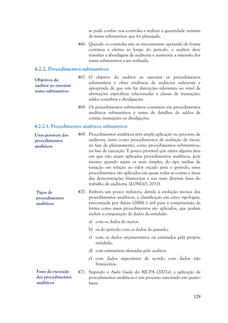 129
se pode confiar nos controles e realizar a quantidade mínima
de testes substantivos que foi planejada.
466. Quando os controles não se encontrarem operando de forma
contínua e efetiva ao longo do período, o auditor deve
reavaliar a abordagem de auditoria e aumentar a extensão dos
testes substantivos a ser realizada.
4.2.2. Procedimentos substantivos
467. O objetivo do auditor ao executar os procedimentos
substantivos é obter evidência de auditoria suficiente e
apropriada de que não há distorções relevantes no nível de
afirmações específicas relacionadas a classes de transações,
saldos contábeis e divulgações.
468. Os procedimentos substantivos consistem em procedimentos
analíticos substantivos e testes de detalhes de saldos de
contas, transações ou divulgações.
4.2.2.1. Procedimentos analíticos substantivos
469. Procedimentos analíticos têm ampla aplicação no processo de
auditoria, tanto como procedimentos de avaliação de riscos,
na fase de planejamento, como procedimentos substantivos,
na fase de execução. É pouco provável que exista alguma área
em que não sejam aplicados procedimentos analíticos, pois
mesmo quando sejam os mais simples, do tipo análise de
variação em relação ao valor orçado para o período, esses
procedimentos são aplicados em quase todas as contas e áreas
das demonstrações financeiras e nas mais diversas fases do
trabalho de auditoria. (LONGO, 2011).
470. Embora um pouco redutora, devido à evolução técnica dos
procedimentos analíticos, a classificação em cinco tipologias,
preconizada por Arens (2006) é útil para a compreensão da
forma como esses procedimentos são aplicados, que podem
incluir a comparação de dados da entidade:
a) com os dados do sector;
b) os do período com os dados do passado;
c) com os dados orçamentários ou estimados pela própria
entidade;
d) com estimativas efetuadas pelo auditor;
e) com dados expectáveis de acordo com dados não
financeiros.
471. Segundo o Audit Guide do AICPA (2007a), a aplicação de
procedimentos analíticos é um processo executado em quatro
fases:
Objetivos do
auditor ao executar
testes substantivos
Usos possíveis dos
procedimentos
analíticos
Tipos de
procedimentos
analíticos
Fases da execução
dos procedimentos
analíticos
 