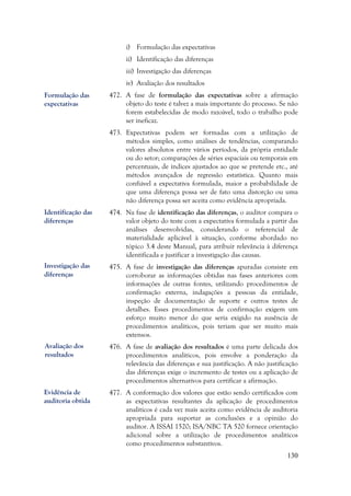 130
i) Formulação das expectativas
ii) Identificação das diferenças
iii) Investigação das diferenças
iv) Avaliação dos resultados
472. A fase de formulação das expectativas sobre a afirmação
objeto do teste é talvez a mais importante do processo. Se não
forem estabelecidas de modo razoável, todo o trabalho pode
ser ineficaz.
473. Expectativas podem ser formadas com a utilização de
métodos simples, como análises de tendências, comparando
valores absolutos entre vários períodos, da própria entidade
ou do setor; comparações de séries espaciais ou temporais em
percentuais, de índices ajustados ao que se pretende etc., até
métodos avançados de regressão estatística. Quanto mais
confiável a expectativa formulada, maior a probabilidade de
que uma diferença possa ser de fato uma distorção ou uma
não diferença possa ser aceita como evidência apropriada.
474. Na fase de identificação das diferenças, o auditor compara o
valor objeto do teste com a expectativa formulada a partir das
análises desenvolvidas, considerando o referencial de
materialidade aplicável à situação, conforme abordado no
tópico 3.4 deste Manual, para atribuir relevância à diferença
identificada e justificar a investigação das causas.
475. A fase de investigação das diferenças apuradas consiste em
corroborar as informações obtidas nas fases anteriores com
informações de outras fontes, utilizando procedimentos de
confirmação externa, indagações a pessoas da entidade,
inspeção de documentação de suporte e outros testes de
detalhes. Esses procedimentos de confirmação exigem um
esforço muito menor do que seria exigido na ausência de
procedimentos analíticos, pois teriam que ser muito mais
extensos.
476. A fase de avaliação dos resultados é uma parte delicada dos
procedimentos analíticos, pois envolve a ponderação da
relevância das diferenças e sua justificação. A não justificação
das diferenças exige o incremento de testes ou a aplicação de
procedimentos alternativos para certificar a afirmação.
477. A conformação dos valores que estão sendo certificados com
as expectativas resultantes da aplicação de procedimentos
analíticos é cada vez mais aceita como evidência de auditoria
apropriada para suportar as conclusões e a opinião do
auditor. A ISSAI 1520; ISA/NBC TA 520 fornece orientação
adicional sobre a utilização de procedimentos analíticos
como procedimentos substantivos.
Formulação das
expectativas
Identificação das
diferenças
Investigação das
diferenças
Avaliação dos
resultados
Evidência de
auditoria obtida
 