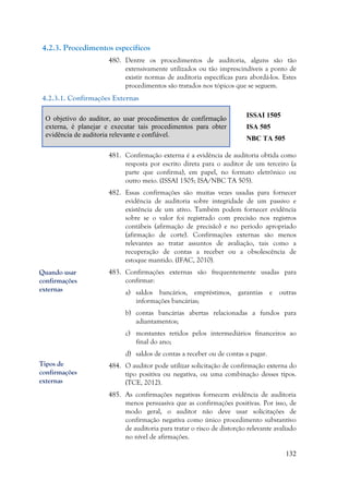 132
4.2.3. Procedimentos específicos
480. Dentre os procedimentos de auditoria, alguns são tão
extensivamente utilizados ou tão imprescindíveis a ponto de
existir normas de auditoria específicas para abordá-los. Estes
procedimentos são tratados nos tópicos que se seguem.
4.2.3.1. Confirmações Externas
O objetivo do auditor, ao usar procedimentos de confirmação
externa, é planejar e executar tais procedimentos para obter
evidência de auditoria relevante e confiável.
ISSAI 1505
ISA 505
NBC TA 505
481. Confirmação externa é a evidência de auditoria obtida como
resposta por escrito direta para o auditor de um terceiro (a
parte que confirma), em papel, no formato eletrônico ou
outro meio. (ISSAI 1505; ISA/NBC TA 505).
482. Essas confirmações são muitas vezes usadas para fornecer
evidência de auditoria sobre integridade de um passivo e
existência de um ativo. Também podem fornecer evidência
sobre se o valor foi registrado com precisão nos registros
contábeis (afirmação de precisão) e no período apropriado
(afirmação de corte). Confirmações externas são menos
relevantes ao tratar assuntos de avaliação, tais como a
recuperação de contas a receber ou a obsolescência de
estoque mantido. (IFAC, 2010).
483. Confirmações externas são frequentemente usadas para
confirmar:
a) saldos bancários, empréstimos, garantias e outras
informações bancárias;
b) contas bancárias abertas relacionadas a fundos para
adiantamentos;
c) montantes retidos pelos intermediários financeiros ao
final do ano;
d) saldos de contas a receber ou de contas a pagar.
484. O auditor pode utilizar solicitação de confirmação externa do
tipo positiva ou negativa, ou uma combinação desses tipos.
(TCE, 2012).
485. As confirmações negativas fornecem evidência de auditoria
menos persuasiva que as confirmações positivas. Por isso, de
modo geral, o auditor não deve usar solicitações de
confirmação negativa como único procedimento substantivo
de auditoria para tratar o risco de distorção relevante avaliado
no nível de afirmações.
Quando usar
confirmações
externas
Tipos de
confirmações
externas
 