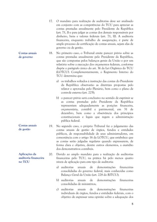 8
17. O mandato para realização de auditorias deve ser analisado
em conjunto com as competências do TCU para apreciar as
contas prestadas anualmente pelo Presidente da República
(art. 71, I) e para julgar as contas dos demais responsáveis por
dinheiro, bens e valores federais (art. 71, II). A auditoria
financeira, enquanto trabalho de asseguração, é parte de
amplo processo de certificação de contas anuais, sejam elas de
governo ou de gestão.
18. No primeiro caso, o Tribunal emite parecer prévio sobre as
contas prestadas anualmente pelo Presidente da República,
que são compostas pelos balanços gerais da União e por um
relatório sobre a execução dos orçamentos federais, conforme
dispõe o parágrafo único do art. 36 da Lei Orgânica do TCU
(LOTCU). Complementarmente, o Regimento Interno do
TCU determina que:
a) os trabalhos voltados à instrução das contas do Presidente
da República observarão as diretrizes propostas pelo
relator e aprovadas pelo Plenário, bem como o plano de
controle externo (art. 225);
b) o parecer prévio será conclusivo no sentido de exprimir se
as contas prestadas pelo Presidente da República
representam adequadamente as posições financeira,
orçamentária, contábil e patrimonial, em 31 de
dezembro, bem como a observância dos princípios
constitucionais e legais que regem a administração
pública federal.
19. No segundo caso, o próprio Tribunal faz o julgamento das
contas anuais de gestão de órgãos, fundos e entidades
públicos, de responsabilidade de seus administradores, em
consonância com o artigo 16 da LOTCU, que estabelece que
as contas serão julgadas regulares quando expressarem, de
forma clara e objetiva, dentre outros elementos, a exatidão
dos demonstrativos contábeis.
20. Devido ao amplo mandato para a realização de auditorias
financeiras pelo TCU, na prática há pelo menos quatro
níveis de aplicação para este tipo de auditoria:
a) auditorias anuais de demonstrações financeiras
consolidadas do governo federal, mais conhecidas como
Balanço Geral da União (art. 228 do RITCU);
b) auditorias anuais de demonstrações financeiras
consolidadas de ministérios;
c) auditorias anuais de demonstrações financeiras
individuais de órgãos, fundos e entidades federais, com o
objetivo de expressar uma opinião sobre a adequação dos
Contas anuais
de governo
Contas anuais
de gestão
Aplicações da
auditoria financeira
no TCU
 