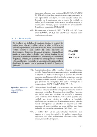 134
fornecidas pela parte que confirma (ISSAI 1505; ISA/NBC
TA 505). O auditor deve investigar as exceções para avaliar se
elas representam distorções. Se uma exceção indica uma
distorção ou irregularidade nos registros da entidade, o
auditor verifica as razões, avalia se tem um efeito material, e
reconsidera a natureza, época e extensão dos procedimentos
de auditoria necessários. (TCE, 2012).
491. Recomenda-se a leitura da NBC TA 505 e da NP ISSAI
1505; ISA/NBC TA 505 para orientações adicionais sobre
confirmações externas.
4.2.3.2. Saldos iniciais
Ao conduzir um trabalho de auditoria inicial, o objetivo do
auditor com relação a saldos iniciais é obter evidência de
auditoria apropriada e suficiente sobre se: a) os saldos iniciais
contêm distorções que afetam de forma relevante as
demonstrações financeiras do período corrente; e b) as políticas
contábeis apropriadas refletidas nos saldos iniciais foram
aplicadas de maneira uniforme nas demonstrações financeiras
do período corrente, ou as mudanças nessas políticas contábeis
estão devidamente registradas e adequadamente apresentadas e
divulgadas de acordo com a estrutura de relatório financeiro
aplicável.
ISSAI 1510
ISA 510
NBC TA 510
492. Saldos iniciais são os saldos contábeis existentes no início do
período. Eles se baseiam nos saldos finais do período anterior
e refletem os efeitos de transações e eventos de períodos
anteriores e políticas contábeis aplicadas no período anterior.
Também incluem assuntos existentes no início do período,
que precisam ser divulgados, tais como contingências e
compromissos. (ISSAI 1510; ISA/NBC TA 510).
493. Uma auditoria inicial pode ocorrer quando uma entidade é
estatizada sem que resulte na formação de uma nova entidade
ou quando o mandato do auditor do setor público é alterado
para incluir uma nova auditoria de entidade já existente.
Uma auditoria inicial também pode ocorrer quando uma
entidade do setor público é criada e a legislação,
regulamentação ou estrutura de relatório financeiro aplicável
requer a incorporação da totalidade ou de parte dos saldos
anteriores de outra entidade do setor público que foram
auditados por um auditor antecessor. (NP ISSAI 1510).
494. O auditor deve ler as demonstrações financeiras mais
recentes e o respectivo relatório do auditor independente
antecessor para obter informações relevantes sobre saldos
iniciais, incluindo divulgações.
Quando a revisão de
saldos iniciais é
aplicável
 