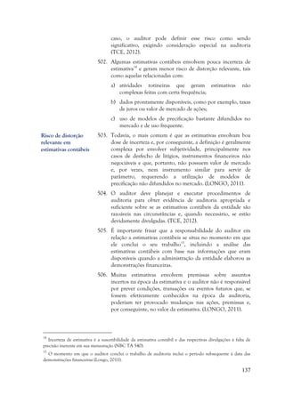 137
caso, o auditor pode definir esse risco como sendo
significativo, exigindo consideração especial na auditoria
(TCE, 2012).
502. Algumas estimativas contábeis envolvem pouca incerteza de
estimativa14
e geram menor risco de distorção relevante, tais
como aquelas relacionadas com:
a) atividades rotineiras que geram estimativas não
complexas feitas com certa frequência;
b) dados prontamente disponíveis, como por exemplo, taxas
de juros ou valor de mercado de ações;
c) uso de modelos de precificação bastante difundidos no
mercado e de uso frequente.
503. Todavia, o mais comum é que as estimativas envolvam boa
dose de incerteza e, por conseguinte, a definição é geralmente
complexa por envolver subjetividade, principalmente nos
casos de desfecho de litígios, instrumentos financeiros não
negociáveis e que, portanto, não possuem valor de mercado
e, por vezes, nem instrumento similar para servir de
parâmetro, requerendo a utilização de modelos de
precificação não difundidos no mercado. (LONGO, 2011).
504. O auditor deve planejar e executar procedimentos de
auditoria para obter evidência de auditoria apropriada e
suficiente sobre se as estimativas contábeis da entidade são
razoáveis nas circunstâncias e, quando necessário, se estão
devidamente divulgadas. (TCE, 2012).
505. É importante frisar que a responsabilidade do auditor em
relação a estimativas contábeis se situa no momento em que
ele conclui o seu trabalho15
, incluindo a análise das
estimativas contábeis com base nas informações que eram
disponíveis quando a administração da entidade elaborou as
demonstrações financeiras.
506. Muitas estimativas envolvem premissas sobre assuntos
incertos na época da estimativa e o auditor não é responsável
por prever condições, transações ou eventos futuros que, se
fossem efetivamente conhecidos na época da auditoria,
poderiam ter provocado mudanças nas ações, premissas e,
por conseguinte, no valor da estimativa. (LONGO, 2011).
14
Incerteza de estimativa é a suscetibilidade da estimativa contábil e das respectivas divulgações à falta de
precisão inerente em sua mensuração (NBC TA 540).
15
O momento em que o auditor conclui o trabalho de auditoria inclui o período subsequente à data das
demonstrações financeiras (Longo, 2011).
Risco de distorção
relevante em
estimativas contábeis
 