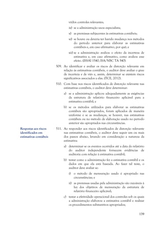 139
viii)os controles relevantes;
ix) se a administração usou especialista;
x) as premissas subjacentes às estimativas contábeis;
xi) se houve ou deveria ter havido mudança nos métodos
do período anterior para elaborar as estimativas
contábeis e, em caso afirmativo, por quê; e
xii) se a administração avaliou o efeito da incerteza de
estimativa e, em caso afirmativo, como avaliou esse
efeito. (ISSAI 1540; ISA/NBC TA 540).
509. Ao identificar e avaliar os riscos de distorção relevante em
relação às estimativas contábeis, o auditor deve avaliar o grau
de incerteza e de viés e, assim, determinar se existem riscos
significativos associados a elas. (TCE, 2012).
510. Com base nos riscos identificados de distorção relevante nas
estimativas contábeis, o auditor deve determinar:
a) se a administração aplicou adequadamente as exigências
da estrutura de relatório financeiro aplicável para a
estimativa contábil; e
b) se os métodos utilizados para elaborar as estimativas
contábeis são apropriados, foram aplicados de maneira
uniforme e se as mudanças, se houver, nas estimativas
contábeis ou no método de elaboração usado no período
anterior são apropriados nas circunstâncias.
511. Ao responder aos riscos identificados de distorção relevante
nas estimativas contábeis, o auditor deve seguir um ou mais
dos passos abaixo, levando em consideração a natureza da
estimativa:
a) determinar se os eventos ocorridos até a data do relatório
do auditor independente fornecem evidências de
auditoria com relação à estimativa contábil;
b) testar como a administração fez a estimativa contábil e os
dados em que ela está baseada. Ao fazer tal teste, o
auditor deve avaliar se:
i) o método de mensuração usado é apropriado nas
circunstâncias; e
ii) as premissas usadas pela administração são razoáveis à
luz dos objetivos de mensuração da estrutura de
relatório financeiro aplicável;
c) testar a efetividade operacional dos controles sob os quais
a administração elaborou a estimativa contábil e realizar
os procedimentos substantivos apropriados;
Respostas aos riscos
identificados em
estimativas contábeis
 
