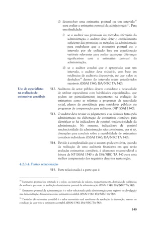 140
d) desenvolver uma estimativa pontual ou um intervalo16
para avaliar a estimativa pontual da administração17
. Para
essa finalidade:
i) se o auditor usa premissas ou métodos diferentes da
administração, o auditor deve obter o entendimento
suficiente das premissas ou métodos da administração
para estabelecer que a estimativa pontual ou o
intervalo por ele utilizado leva em consideração
variáveis relevantes para avaliar quaisquer diferenças
significativas com a estimativa pontual da
administração;
ii) se o auditor conclui que é apropriado usar um
intervalo, o auditor deve reduzi-lo, com base em
evidências de auditoria disponíveis, até que todos os
desfechos18
dentro do intervalo sejam considerados
razoáveis. (ISSAI 1540; ISA/NBC TA 540).
512. Auditores do setor público devem considerar a necessidade
de utilizar especialistas com habilidades especializadas, que
podem ser particularmente importantes na avaliação de
estimativas como as relativas a programas de seguridade
social, planos de previdência para servidores públicos ou
programas de compensação para militares. (NP ISSAI 1540).
513. O auditor deve revisar os julgamentos e as decisões feitas pela
administração na elaboração de estimativas contábeis para
identificar se há indicadores de possível tendenciosidade da
administração. No entanto, indicadores de possível
tendenciosidade da administração não constituem, por si só,
distorções para concluir sobre a razoabilidade de estimativas
contábeis individuais. (ISSAI 1540; ISA/NBC TA 540).
514. Devido à complexidade que o assunto pode envolver, quando
da realização de uma auditoria financeira em que serão
avaliadas estimativas contábeis, é altamente recomendável a
leitura da NP ISSAI 1540 e da ISA/NBC TA 540 para uma
melhor compreensão dos requisitos descritos nesta seção.
4.2.3.4. Partes relacionadas
515. Parte relacionada é a parte que é:
16
Estimativa pontual ou intervalo é o valor, ou intervalo de valores, respectivamente, derivado de evidências
de auditoria para uso na avaliação da estimativa pontual da administração. (ISSAI 1540; ISA/NBC TA 540).
17
Estimativa pontual da administração é o valor selecionado pela administração para registro ou divulgação
nas demonstrações financeiras como estimativa contábil. (ISSAI 1540; ISA/NBC TA 540).
18
Desfecho de estimativa contábil é o valor monetário real resultante da resolução da transação, evento ou
condição de que trata a estimativa contábil. (ISSAI 1540; ISA/NBC TA 540).
Uso de especialistas
na avaliação de
estimativas contábeis
 