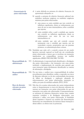 141
a) é assim definida na estrutura de relatório financeiro de
apresentação adequada; ou
b) quando a estrutura de relatório financeiro aplicável não
estabelece nenhuma exigência ou estabelece exigências
mínimas para partes relacionadas:
i) uma pessoa ou outra entidade que tem controle ou
influência significativa, direta ou indiretamente, por
meio de um ou mais intermediários, sobre a entidade
que reporta;
ii) outra entidade sobre a qual a entidade que reporta
tem controle ou influência significativa, direta ou
indiretamente, por meio de um ou mais
intermediários; ou
iii) outra entidade que está sob controle comum
juntamente com a entidade que reporta, por ter
controlador comum, proprietários que são parentes
próximos, ou administração-chave comum.
516. Entidades que estão sob o controle comum de um estado
(governo nacional, regional ou local) não são consideradas
partes relacionadas a menos que se envolvam em transações
significativas ou compartilhem recursos em medida
significativa. (ISSAI 1550; ISA/NBC TA 550).
517. A administração é responsável pela identificação e divulgação
das partes relacionadas e das transações com essas partes,
incluindo a implementação de controles para garantir que
essas transações sejam devidamente identificadas no sistema
de informação e divulgadas.
518. Por seu turno, o auditor tem a responsabilidade de realizar
procedimentos para identificar, avaliar e responder aos riscos
de distorção relevante ou de não conformidades decorrentes
de falhas na divulgação e explicação adequada de
relacionamentos com partes relacionadas, transações ou
saldos, por parte da entidade auditada. (TCE, 2012).
519. Pelo fato de as partes relacionadas não serem independentes
entre si, frequentemente os riscos de distorção relevante são
maiores em transações com partes relacionadas do que em
transações com partes não relacionadas. Consequentemente,
as estruturas de relatórios financeiros muitas vezes contêm
requisitos contábeis e de divulgação relacionados com
transações e saldos com partes relacionadas. A finalidade
desses requisitos é fornecer aos usuários das demonstrações
financeiras um entendimento da natureza dessas transações e
desses saldos e os efeitos reais ou potenciais.
Caracterização de
partes relacionadas
Risco de distorção
relevante em partes
relacionadas
Responsabilidade da
administração
Responsabilidade do
auditor
 