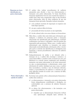 143
523. O auditor deve realizar procedimentos de auditoria
apropriados para abordar o risco nos relacionamentos e
transações com partes relacionadas. Se forem descobertas
transações significativas fora do curso normal dos negócios, o
auditor deve obter uma compreensão sobre se elas envolvem
partes relacionadas, além de obter evidências de que tais
transações foram aprovadas. Exemplos incluem transações:
a) com condições anormais de negociação ou negócios sem
razão lógica aparente;
b) em que a essência difere da forma;
c) processadas de forma incomum ou não registradas;
d) de alto volume/valor com certos clientes ou fornecedores.
524. Além disso, o auditor deve estar alerta para informações que
indiquem a existência de potenciais partes e transações
relacionadas não identificadas pela administração, incluindo
confirmações com bancos e advogados e atas de reuniões dos
responsáveis pela governança. Nesses casos, o auditor pede à
administração para identificar as transações com partes
relacionadas recém-identificadas; informações sobre o motivo
pelo qual os controles não identificaram ou divulgaram essas
transações; e executa procedimentos adicionais de auditoria
(TCE, 2012).
525. Independentemente da análise a ser efetuada sobre a
transação em si, o auditor deve investigar a natureza e as
causas dessas falhas e concluir se elas ocorreram por erro, por
deficiência no controle interno implantado para identificar
transações com partes relacionadas ou de forma intencional,
ou seja, se propositadamente a administração omitiu essas
informações do auditor. Qualquer que seja a causa, o auditor
deve reconsiderar e reavaliar o risco de distorção relevante,
todavia, os procedimentos de auditoria e a extensão em que
serão aplicados variarão de acordo com a natureza da falha.
(LONGO, 2011).
526. Ao formar uma opinião sobre as demonstrações financeiras o
auditor deve avaliar se:
a) os relacionamentos e transações com partes relacionadas
foram adequadamente contabilizados e divulgados, em
conformidade com a estrutura de relatório financeiro
aplicável;
b) os efeitos dos relacionamentos e das transações com
partes relacionadas:
i) impedem que as demonstrações financeiras tenham
uma apresentação adequada (para estrutura de
Respostas aos riscos
identificados em
partes relacionadas
Partes relacionadas e
opinião do auditor
 