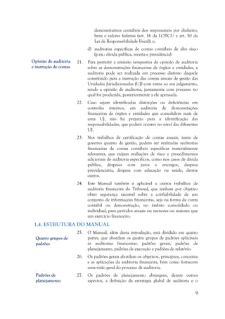 9
demonstrativos contábeis dos responsáveis por dinheiro,
bens e valores federais (art. 16 da LOTCU e art. 50 da
Lei de Responsabilidade Fiscal); e,
d) auditorias específicas de contas contábeis de alto risco
(p.ex.: dívida pública, receita e previdência).
21. Para permitir a emissão tempestiva de opinião de auditoria
sobre as demonstrações financeiras de órgãos e entidades, a
auditoria pode ser realizada em processo distinto daquele
constituído para a instrução das contas anuais de gestão das
Unidades Jurisdicionadas (UJ) com vistas ao seu julgamento,
sendo a opinião de auditoria, juntamente com processo no
qual foi produzida, posteriormente a ele apensada.
22. Caso sejam identificadas distorções ou deficiências em
controles internos, em auditoria de demonstrações
financeiras de órgãos e entidades que consolidem mais de
uma UJ, não há prejuízo para a identificação das
responsabilidades, que poderá ocorrer no nível das diferentes
UJ.
23. Nos trabalhos de certificação de contas anuais, tanto de
governo quanto de gestão, podem ser realizadas auditorias
financeiras de contas contábeis específicas materialmente
relevantes, que exijam avaliações de risco e procedimentos
adicionais de auditoria específicos, como nos casos de dívida
pública, despesas com juros e encargos, despesa
previdenciária, despesa com educação ou saúde, dentre
outros.
24. Este Manual também é aplicável a outros trabalhos de
auditoria financeira do Tribunal, que tenham por objetivo
obter segurança razoável sobre a confiabilidade de um
conjunto de informações financeiras, seja na forma de conta
contábil ou demonstração, no âmbito consolidado ou
individual, para períodos anuais ou menores ou maiores que
um exercício financeiro.
1.4. ESTRUTURA DO MANUAL
25. O Manual, além desta introdução, está dividido em quatro
partes, que abordam os quatro grupos de padrões aplicáveis
às auditorias financeiras: padrões gerais, padrões de
planejamento, padrões de execução e padrões de relatório.
26. Os padrões gerais abordam os objetivos, princípios, conceitos
e as aplicações da auditoria financeira, bem como fornecem
uma visão geral do processo de auditoria.
27. Os padrões de planejamento abrangem, dentre outros
aspectos, a definição da estratégia global de auditoria e o
Opinião de auditoria
e instrução de contas
Quatro grupos de
padrões
Padrões de
planejamento
 