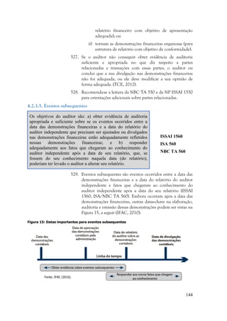 144
relatório financeiro com objetivo de apresentação
adequada); ou
ii) tornam as demonstrações financeiras enganosas (para
estrutura de relatório com objetivo de conformidade).
527. Se o auditor não conseguir obter evidência de auditoria
suficiente e apropriada no que diz respeito a partes
relacionadas e transações com essas partes, o auditor ou
conclui que a sua divulgação nas demonstrações financeiras
não foi adequada, ou ele deve modificar a sua opinião de
forma adequada. (TCE, 2012).
528. Recomenda-se a leitura da NBC TA 550 e da NP ISSAI 1550
para orientações adicionais sobre partes relacionadas.
4.2.3.5. Eventos subsequentes
Os objetivos do auditor são: a) obter evidência de auditoria
apropriada e suficiente sobre se os eventos ocorridos entre a
data das demonstrações financeiras e a data do relatório do
auditor independente que precisam ser ajustados ou divulgados
nas demonstrações financeiras estão adequadamente refletidos
nessas demonstrações financeiras; e b) responder
adequadamente aos fatos que chegaram ao conhecimento do
auditor independente após a data de seu relatório, que, se
fossem do seu conhecimento naquela data (do relatório),
poderiam ter levado o auditor a alterar seu relatório.
ISSAI 1560
ISA 560
NBC TA 560
529. Eventos subsequentes são eventos ocorridos entre a data das
demonstrações financeiras e a data do relatório do auditor
independente e fatos que chegaram ao conhecimento do
auditor independente após a data do seu relatório (ISSAI
1560; ISA/NBC TA 560). Embora ocorram após a data das
demonstrações financeiras, outras datas-chave na elaboração,
auditoria e emissão dessas demonstrações podem ser vistas na
Figura 15, a seguir (IFAC, 2010):
Figura 15: Datas importantes para eventos subsequentes
Fonte: IFAC (2010).
 