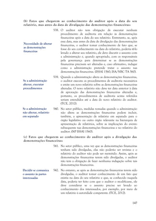 147
(b) Fatos que chegarem ao conhecimento do auditor após a data do seu
relatório, mas antes da data de divulgação das demonstrações financeiras:
538. O auditor não tem obrigação de executar nenhum
procedimento de auditoria em relação às demonstrações
financeiras após a data do seu relatório. Entretanto, se, após
essa data, mas antes da data de divulgação das demonstrações
financeiras, o auditor tomar conhecimento de fato que, se
fosse do seu conhecimento na data do relatório, poderia tê-lo
levado a alterar seu relatório, ele deve discutir o assunto com
a administração e, quando apropriado, com os responsáveis
pela governança para determinar se as demonstrações
financeiras precisam ser alteradas e, caso afirmativo, indagar
como a administração pretende tratar o assunto nas
demonstrações financeiras. (ISSAI 1560; ISA/NBC TA 560).
539. Quando a administração altera as demonstrações financeiras,
o auditor executa os procedimentos de auditoria necessários
e emite um novo relatório sobre as demonstrações financeiras
alteradas. O novo relatório não deve ter data anterior à data
de aprovação das demonstrações financeiras alteradas e,
portanto, os procedimentos de auditoria acima referidos
seriam estendidos até a data do novo relatório do auditor.
(TCE, 2012).
540. No setor público, medidas tomadas quando a administração
não altera as demonstrações financeiras podem incluir,
também, a apresentação de relatório em separado para o
órgão legislativo ou outro órgão relevante na hierarquia de
apresentação de relatórios, sobre as implicações do evento
subsequente nas demonstrações financeiras e no relatório do
auditor. (NP ISSAI 1560).
(c) Fatos que chegarem ao conhecimento do auditor após a divulgação das
demonstrações financeiras:
541. No setor público, uma vez que as demonstrações financeiras
tenham sido divulgadas, elas não poderão ser revistas e o
relatório do auditor não pode ser reemitido. Assim, após as
demonstrações financeiras terem sido divulgadas, o auditor
não tem a obrigação de fazer nenhuma indagação sobre tais
demonstrações financeiras.
542. No entanto, se após as demonstrações financeiras terem sido
divulgadas, o auditor tomar conhecimento de um fato que
existia na data do seu relatório e que, se conhecido naquela
data, poderia ter feito com que o auditor o modificasse, ele
deve considerar se o assunto precisa ser levado ao
conhecimento dos interessados, por exemplo, por meio de
um relatório à autoridade competente. (TCE, 2012).
Se a administração
não alterar, relatório
em separado
Se a administração
alterar, executar
procedimentos
Necessidade de alterar
as demonstrações
financeiras
Decidir se comunica
o assunto às partes
interessadas
 