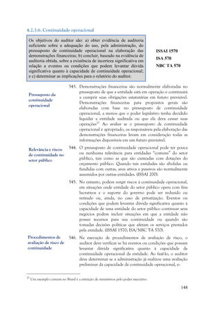 148
4.2.3.6. Continuidade operacional
Os objetivos do auditor são: a) obter evidência de auditoria
suficiente sobre a adequação do uso, pela administração, do
pressuposto de continuidade operacional na elaboração das
demonstrações financeiras; b) concluir, baseado na evidência de
auditoria obtida, sobre a existência de incerteza significativa em
relação a eventos ou condições que podem levantar dúvida
significativa quanto à capacidade de continuidade operacional;
e c) determinar as implicações para o relatório do auditor.
ISSAI 1570
ISA 570
NBC TA 570
543. Demonstrações financeiras são normalmente elaboradas no
pressuposto de que a entidade está em operação e continuará
a cumprir suas obrigações estatutárias em futuro previsível.
Demonstrações financeiras para propósitos gerais são
elaboradas com base no pressuposto de continuidade
operacional, a menos que o poder legislativo tenha decidido
liquidar a entidade auditada ou que ela deva cessar suas
operações20.
Ao avaliar se o pressuposto de continuidade
operacional é apropriado, os responsáveis pela elaboração das
demonstrações financeiras levam em consideração todas as
informações disponíveis em um futuro previsível.
544. O pressuposto de continuidade operacional pode ter pouca
ou nenhuma relevância para entidades “comuns” do setor
público, tais como as que são custeadas com dotações do
orçamento público. Quando tais entidades são abolidas ou
fundidas com outras, seus ativos e passivos são normalmente
assumidos por outras entidades. (ISSAI 200).
545. No entanto, podem surgir riscos à continuidade operacional,
em situações onde entidade do setor público opera com fins
lucrativos e o suporte do governo pode ser reduzido ou
retirado ou, ainda, no caso de privatização. Eventos ou
condições que podem levantar dúvida significativa quanto à
capacidade de uma entidade do setor público continuar seus
negócios podem incluir situações em que a entidade não
possui recursos para sua continuidade ou quando são
tomadas decisões políticas que afetam os serviços prestados
pela entidade. (ISSAI 1570; ISA/NBC TA 570).
546. Na execução de procedimentos de avaliação de risco, o
auditor deve verificar se há eventos ou condições que possam
levantar dúvida significativa quanto à capacidade de
continuidade operacional da entidade. Ao fazê-lo, o auditor
deve determinar se a administração já realizou uma avaliação
preliminar da capacidade de continuidade operacional, e:
20
Um exemplo comum no Brasil é a extinção de ministérios pelo poder executivo.
Pressuposto da
continuidade
operacional
Relevância e riscos
de continuidade no
setor público
Procedimentos de
avaliação de risco de
continuidade
 