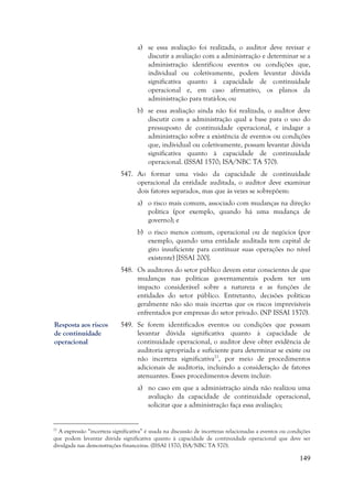 149
a) se essa avaliação foi realizada, o auditor deve revisar e
discutir a avaliação com a administração e determinar se a
administração identificou eventos ou condições que,
individual ou coletivamente, podem levantar dúvida
significativa quanto à capacidade de continuidade
operacional e, em caso afirmativo, os planos da
administração para tratá-los; ou
b) se essa avaliação ainda não foi realizada, o auditor deve
discutir com a administração qual a base para o uso do
pressuposto de continuidade operacional, e indagar a
administração sobre a existência de eventos ou condições
que, individual ou coletivamente, possam levantar dúvida
significativa quanto à capacidade de continuidade
operacional. (ISSAI 1570; ISA/NBC TA 570).
547. Ao formar uma visão da capacidade de continuidade
operacional da entidade auditada, o auditor deve examinar
dois fatores separados, mas que às vezes se sobrepõem:
a) o risco mais comum, associado com mudanças na direção
política (por exemplo, quando há uma mudança de
governo); e
b) o risco menos comum, operacional ou de negócios (por
exemplo, quando uma entidade auditada tem capital de
giro insuficiente para continuar suas operações no nível
existente) [ISSAI 200].
548. Os auditores do setor público devem estar conscientes de que
mudanças nas políticas governamentais podem ter um
impacto considerável sobre a natureza e as funções de
entidades do setor público. Entretanto, decisões políticas
geralmente não são mais incertas que os riscos imprevisíveis
enfrentados por empresas do setor privado. (NP ISSAI 1570).
549. Se forem identificados eventos ou condições que possam
levantar dúvida significativa quanto à capacidade de
continuidade operacional, o auditor deve obter evidência de
auditoria apropriada e suficiente para determinar se existe ou
não incerteza significativa21
, por meio de procedimentos
adicionais de auditoria, incluindo a consideração de fatores
atenuantes. Esses procedimentos devem incluir:
a) no caso em que a administração ainda não realizou uma
avaliação da capacidade de continuidade operacional,
solicitar que a administração faça essa avaliação;
21
A expressão “incerteza significativa” é usada na discussão de incertezas relacionadas a eventos ou condições
que podem levantar dúvida significativa quanto à capacidade de continuidade operacional que deve ser
divulgada nas demonstrações financeiras. (ISSAI 1570; ISA/NBC TA 570).
Resposta aos riscos
de continuidade
operacional
 