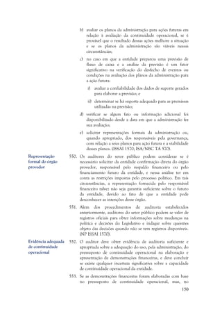 150
b) avaliar os planos da administração para ações futuras em
relação à avaliação da continuidade operacional, se é
provável que o resultado dessas ações melhore a situação
e se os planos da administração são viáveis nessas
circunstâncias;
c) no caso em que a entidade preparou uma previsão de
fluxo de caixa e a análise da previsão é um fator
significativo na verificação do desfecho de eventos ou
condições na avaliação dos planos da administração para
a ação futura:
i) avaliar a confiabilidade dos dados de suporte gerados
para elaborar a previsão; e
ii) determinar se há suporte adequado para as premissas
utilizadas na previsão;
d) verificar se algum fato ou informação adicional foi
disponibilizado desde a data em que a administração fez
sua avaliação;
e) solicitar representações formais da administração ou,
quando apropriado, dos responsáveis pela governança,
com relação a seus planos para ação futura e a viabilidade
desses planos. (ISSAI 1570; ISA/NBC TA 570).
550. Os auditores do setor público podem considerar se é
necessário solicitar da entidade confirmação direta do órgão
provedor, responsável pelo respaldo financeiro ou pelo
financiamento futuro da entidade, e nessa análise ter em
conta as restrições impostas pelo processo político. Em tais
circunstâncias, a representação fornecida pelo responsável
financeiro talvez não seja garantia suficiente sobre o futuro
da entidade, devido ao fato de que a entidade pode
desconhecer as intenções desse órgão.
551. Além dos procedimentos de auditoria estabelecidos
anteriormente, auditores do setor público podem se valer de
registros oficiais para obter informações sobre mudanças na
política e decisões do Legislativo e indagar sobre questões
objeto das decisões quando não se tem registros disponíveis.
(NP ISSAI 1570).
552. O auditor deve obter evidência de auditoria suficiente e
apropriada sobre a adequação do uso, pela administração, do
pressuposto de continuidade operacional na elaboração e
apresentação de demonstrações financeiras, e deve concluir
se existe qualquer incerteza significativa sobre a capacidade
de continuidade operacional da entidade.
553. Se as demonstrações financeiras foram elaboradas com base
no pressuposto de continuidade operacional, mas, no
Representação
formal do órgão
provedor
Evidência adequada
de continuidade
operacional
 