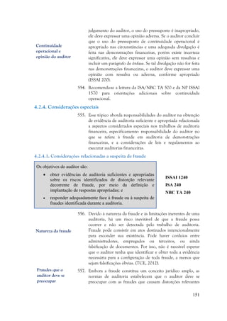 151
julgamento do auditor, o uso do pressuposto é inapropriado,
ele deve expressar uma opinião adversa. Se o auditor concluir
que o uso do pressuposto de continuidade operacional é
apropriado nas circunstâncias e uma adequada divulgação é
feita nas demonstrações financeiras, porém existe incerteza
significativa, ele deve expressar uma opinião sem ressalvas e
incluir um parágrafo de ênfase. Se tal divulgação não for feita
nas demonstrações financeiras, o auditor deve expressar uma
opinião com ressalva ou adversa, conforme apropriado
(ISSAI 200).
554. Recomenda-se a leitura da ISA/NBC TA 570 e da NP ISSAI
1570 para orientações adicionais sobre continuidade
operacional.
4.2.4. Considerações especiais
555. Esse tópico aborda responsabilidades do auditor na obtenção
de evidência de auditoria suficiente e apropriada relacionada
a aspectos considerados especiais nos trabalhos de auditoria
financeira, especificamente: responsabilidade do auditor no
que se refere à fraude em auditoria de demonstrações
financeiras, e a considerações de leis e regulamentos ao
executar auditorias financeiras.
4.2.4.1. Considerações relacionadas a suspeita de fraude
Os objetivos do auditor são:
 obter evidências de auditoria suficientes e apropriadas
sobre os riscos identificados de distorção relevante
decorrente de fraude, por meio da definição e
implantação de respostas apropriadas; e
 responder adequadamente face à fraude ou à suspeita de
fraudes identificada durante a auditoria.
ISSAI 1240
ISA 240
NBC TA 240
556. Devido à natureza da fraude e às limitações inerentes de uma
auditoria, há um risco inevitável de que a fraude possa
ocorrer e não ser detectada pelo trabalho de auditoria.
Fraude pode consistir em atos destinados intencionalmente
para esconder sua existência. Pode haver conluios entre
administradores, empregados ou terceiros, ou ainda
falsificação de documentos. Por isso, não é razoável esperar
que o auditor tenha que identificar e obter toda a evidência
necessária para a configuração de toda fraude, a menos que
sejam falsificações óbvias. (TCE, 2012).
557. Embora a fraude constitua um conceito jurídico amplo, as
normas de auditoria estabelecem que o auditor deve se
preocupar com as fraudes que causam distorções relevantes
Continuidade
operacional e
opinião do auditor
Natureza da fraude
Fraudes que o
auditor deve se
preocupar
 