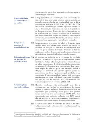 153
para a entidade, que podem ter um efeito relevante sobre as
demonstrações financeiras.
562. É responsabilidade da administração, com a supervisão dos
responsáveis pela governança, assegurar que as operações da
entidade sejam conduzidas em conformidade com as leis e
regulamentos aplicáveis. (ISSAI 1250; ISA/NBC TA 250).
Do auditor é esperado que obtenha segurança razoável de
que as demonstrações financeiras como um todo estão livres
de distorção relevante, decorrentes de inobservância de leis
ou regulamentos, no entanto, o auditor não é responsável
pela não conformidade ou pela sua prevenção e não se pode
esperar que, em auditorias financeiras, ele detecte todas as
violações a leis e regulamentos eventualmente praticadas.
563. Frequentemente, a estrutura de relatório financeiro pode
também exigir informações como relatórios orçamentários,
relatórios de dotações ou relatórios de desempenho. Nos
casos em que a estrutura de relatório financeiro incluir tais
exigências, o auditor deve considerar as leis e os regulamentos
específicos que possam afetá-la, direta ou indiretamente.
564. O mandato de auditoria ou as obrigações das entidades
públicas decorrentes de legislação ou regulamentos podem
resultar em objetivos adicionais, tais como a responsabilidade
de relatar todos os casos de não conformidades com normas,
mesmo quando claramente sem consequências. Esse escopo
mais amplo de relatório pode, por exemplo, incluir a
obrigação de expressar uma opinião separada quanto ao
cumprimento das leis e regulamentos pela entidade, ou de
relatar casos de não conformidade.22
Mesmo onde não houver
tais objetivos adicionais, pode haver expectativas do público
em geral no que diz respeito a não conformidades com
normas nos relatórios de auditoria. (ISSAI 200).
565. Questões envolvendo não conformidade com leis e
regulamentos, que venham ao conhecimento do auditor
durante o curso da auditoria, devem ser comunicadas aos
responsáveis pela governança, salvo quando tais questões
forem claramente sem consequências (ISSAI 200). Essa
comunicação, nas auditorias realizadas pelo TCU, deverá
observar as políticas e as normas processuais próprias para o
tratamento e encaminhamentos de não conformidades.
566. Recomenda-se a leitura da ISA/NBC TA 250 e da NP ISSAI
1250 para orientações adicionais sobre considerações de leis e
regulamentos.
22
Esses objetivos adicionais são abordados na ISSAI 400 – Princípios Fundamentais de Auditoria de
Conformidade e nas diretrizes relacionadas do nível 4 da estrutura das ISSAI.
Responsabilidades
da administração e
do auditor
Exigências da
estrutura de
relatório financeiro
Comunicação de
não conformidades
Exigências adicionais
do mandato de
auditoria pública
 
