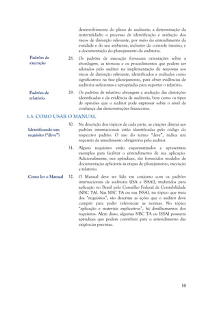 10
desenvolvimento do plano de auditoria; a determinação da
materialidade; o processo de identificação e avaliação dos
riscos de distorção relevante, por meio do entendimento da
entidade e do seu ambiente, inclusive do controle interno; e
a documentação do planejamento da auditoria.
28. Os padrões de execução fornecem orientações sobre a
abordagem, as técnicas e os procedimentos que podem ser
adotados pelo auditor na implementação de respostas aos
riscos de distorção relevante, identificados e avaliados como
significativos na fase planejamento, para obter evidências de
auditoria suficientes e apropriadas para suportar o relatório.
29. Os padrões de relatório abrangem a avaliação das distorções
identificadas e da evidência de auditoria, bem como os tipos
de opiniões que o auditor pode expressar sobre o nível de
confiança das demonstrações financeiras.
1.5. COMO USAR O MANUAL
30. Na descrição dos tópicos de cada parte, as citações diretas aos
padrões internacionais estão identificadas pelo código do
respectivo padrão. O uso do termo “deve”, indica um
requisito de atendimento obrigatório pelo auditor.
31. Alguns requisitos estão esquematizados e apresentam
exemplos para facilitar o entendimento de sua aplicação.
Adicionalmente, nos apêndices, são fornecidos modelos de
documentação aplicáveis às etapas de planejamento, execução
e relatório.
32. O Manual deve ser lido em conjunto com os padrões
internacionais de auditoria (ISA e ISSAI), traduzidos para
aplicação no Brasil pelo Conselho Federal de Contabilidade
(NBC TA). Nas NBC TA ou nas ISSAI, no tópico que trata
dos “requisitos”, são descritas as ações que o auditor deve
cumprir para poder referenciar as normas. No tópico
“aplicação e materiais explicativos”, há detalhamentos dos
requisitos. Além disso, algumas NBC TA ou ISSAI possuem
apêndices que podem contribuir para o entendimento das
exigências previstas.
Identificando um
requisito (“deve”)
Como ler o Manual
Padrões de
execução
Padrões de
relatório
Padrões de
execução
 