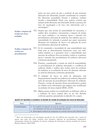 155
existe um risco maior do que o aceitável, de que eventuais
distorções não detectadas, quando consideradas no conjunto
das distorções acumuladas durante a auditoria, venham
exceder a materialidade. Nesse caso, pode-se concluir que
existem ainda distorções não detectadas devido à presença do
risco de amostragem e do risco não relacionado com a
amostragem23
.
572. Sempre que uma revisão de materialidade for necessária, o
auditor deve considerar e documentar o impacto da revisão
nos riscos avaliados e na natureza, época e extensão dos
procedimentos adicionais de auditoria. Isso significa que se a
materialidade for reduzida é possível que sejam necessárias
alterações nas avaliações de riscos e na aplicação de novos
procedimentos adicionais de auditoria.
573. Se for constatada a necessidade de uma materialidade mais
baixa para as demonstrações financeiras como um todo,
avaliar também se é necessário rever a materialidade para
execução da auditoria. Em caso positivo, avaliar se a natureza,
época e extensão dos procedimentos de auditoria adicionais
continuam apropriadas.
574. Portanto, considerando a revisão do nível de materialidade,
os procedimentos de auditoria executados e a evidência de
auditoria obtida, o auditor deve avaliar, antes da conclusão
da auditoria, se as avaliações de riscos de distorção relevante
no nível de afirmações continuam apropriadas.
575. A avaliação de riscos no nível de afirmações será
frequentemente baseada em evidência de auditoria disponível
antes da execução de procedimentos adicionais de auditoria.
Durante o tempo de execução desses procedimentos, podem
ser obtidas novas informações que exigirão uma modificação
na avaliação de riscos original. (IFAC, 2010).
576. Alguns pontos podem ser considerados na definição sobre se
a avaliação de riscos original deve ou ser não alterada,
conforme questões apresentadas no Quadro 22, a seguir.
Quadro 22: Questões a considerar na decisão de revisão da avaliação dos riscos de distorções
Áreas Questões
Controle Interno  Os resultados da aplicação de testes de controles suportam o nível de redução de
risco planejado com base em sua efetividade operacional?
 Existe alguma evidência de transgressão de controles internos pela administração?
23
Risco não relacionado com amostragem: parcela de risco de auditoria não associada com o exame de
apenas uma parte dos dados, incluem: erros humanos, aplicação de procedimentos inadequados,
interpretação errônea dos resultados da amostra, utilização de informações errôneas recebidas de terceiros
(Boyton, Johnson e Kell, 2002).
Avaliar o impacto da
revisão nos riscos
avaliados
Avaliar o impacto da
revisão nos
procedimentos
 