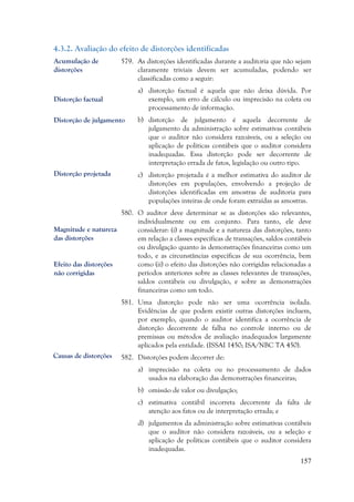 157
4.3.2. Avaliação do efeito de distorções identificadas
579. As distorções identificadas durante a auditoria que não sejam
claramente triviais devem ser acumuladas, podendo ser
classificadas como a seguir:
a) distorção factual é aquela que não deixa dúvida. Por
exemplo, um erro de cálculo ou imprecisão na coleta ou
processamento de informação.
b) distorção de julgamento é aquela decorrente de
julgamento da administração sobre estimativas contábeis
que o auditor não considera razoáveis, ou a seleção ou
aplicação de políticas contábeis que o auditor considera
inadequadas. Essa distorção pode ser decorrente de
interpretação errada de fatos, legislação ou outro tipo.
c) distorção projetada é a melhor estimativa do auditor de
distorções em populações, envolvendo a projeção de
distorções identificadas em amostras de auditoria para
populações inteiras de onde foram extraídas as amostras.
580. O auditor deve determinar se as distorções são relevantes,
individualmente ou em conjunto. Para tanto, ele deve
considerar: (i) a magnitude e a natureza das distorções, tanto
em relação a classes específicas de transações, saldos contábeis
ou divulgação quanto às demonstrações financeiras como um
todo, e as circunstâncias específicas de sua ocorrência, bem
como (ii) o efeito das distorções não corrigidas relacionadas a
períodos anteriores sobre as classes relevantes de transações,
saldos contábeis ou divulgação, e sobre as demonstrações
financeiras como um todo.
581. Uma distorção pode não ser uma ocorrência isolada.
Evidências de que podem existir outras distorções incluem,
por exemplo, quando o auditor identifica a ocorrência de
distorção decorrente de falha no controle interno ou de
premissas ou métodos de avaliação inadequados largamente
aplicados pela entidade. (ISSAI 1450; ISA/NBC TA 450).
582. Distorções podem decorrer de:
a) imprecisão na coleta ou no processamento de dados
usados na elaboração das demonstrações financeiras;
b) omissão de valor ou divulgação;
c) estimativa contábil incorreta decorrente da falta de
atenção aos fatos ou de interpretação errada; e
d) julgamentos da administração sobre estimativas contábeis
que o auditor não considera razoáveis, ou a seleção e
aplicação de políticas contábeis que o auditor considera
inadequadas.
Acumulação de
distorções
Distorção factual
Distorção de julgamento
Distorção projetada
Magnitude e natureza
das distorções
Efeito das distorções
não corrigidas
Causas de distorções
 