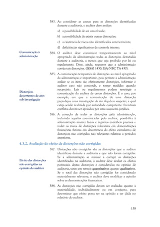158
583. Ao considerar as causas para as distorções identificadas
durante a auditoria, o auditor deve avaliar:
a) a possibilidade de ser uma fraude;
b) a possibilidade de existir outras distorções;
c) a existência de riscos não identificados anteriormente;
d) deficiências significativas de controle interno.
584. O auditor deve comunicar tempestivamente ao nível
apropriado da administração todas as distorções detectadas
durante a auditoria, a menos que seja proibido por lei ou
regulamento. Deve, ainda, requerer que a administração
corrija tais distorções. (ISSAI 1450; ISA/NBC TA 450).
585. A comunicação tempestiva de distorções ao nível apropriado
da administração é importante, pois permite à administração
avaliar se os itens são efetivamente distorções, informar o
auditor caso não concorde, e tomar medidas quando
necessário. Leis ou regulamentos podem restringir a
comunicação do auditor de certas distorções. É o caso, por
exemplo, em que a comunicação de uma distorção
prejudique uma investigação de ato ilegal ou suspeito, a qual
esteja sendo realizada por autoridade competente. Eventuais
conflitos devem ser apoiados por uma assessoria jurídica.
586. A correção de todas as distorções pela administração,
incluindo aquelas comunicadas pelo auditor, possibilita à
administração manter livros e registros contábeis precisos e
reduz os riscos de distorções relevantes em demonstrações
financeiras futuras em decorrência do efeito cumulativo de
distorções não corrigidas não relevantes relativas a períodos
anteriores.
4.3.2. Avaliação do efeito de distorções não corrigidas
587. Distorções não corrigidas são as distorções que o auditor
identificou durante a auditoria e que não foram corrigidas.
Se a administração se recusar a corrigir as distorções
identificadas na auditoria, o auditor deve avaliar os efeitos
potenciais destas distorções e considerá-las na opinião de
auditoria, tanto em termos quantitativos quanto qualitativos.
Se o total das distorções não corrigidas for considerado
materialmente relevante, o auditor deve modificar a opinião
sobre as demonstrações financeiras.
588. As distorções não corrigidas devem ser avaliadas quanto à
materialidade, individualmente ou em conjunto, para
determinar que efeito possa ter na opinião a ser dada no
relatório do auditor.
Comunicação à
administração
Distorções
decorrentes de atos
sob investigação
Efeito das distorções
não corrigidas na
opinião do auditor
 