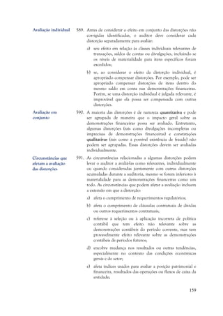 159
589. Antes de considerar o efeito em conjunto das distorções não
corrigidas identificadas, o auditor deve considerar cada
distorção separadamente para avaliar:
a) seu efeito em relação às classes individuais relevantes de
transações, saldos de contas ou divulgações, incluindo se
os níveis de materialidade para itens específicos foram
excedidos;
b) se, ao considerar o efeito da distorção individual, é
apropriado compensar distorções. Por exemplo, pode ser
apropriado compensar distorções de itens dentro do
mesmo saldo em conta nas demonstrações financeiras.
Porém, se uma distorção individual é julgada relevante, é
improvável que ela possa ser compensada com outras
distorções.
590. A maioria das distorções é de natureza quantitativa e pode
ser agrupada de maneira que o impacto geral sobre as
demonstrações financeiras possa ser avaliado. Entretanto,
algumas distorções (tais como divulgações incompletas ou
imprecisas de demonstrações financeiras) e constatações
qualitativas (tais como a possível existência de fraude) não
podem ser agrupadas. Essas distorções devem ser avaliadas
individualmente.
591. As circunstâncias relacionadas a algumas distorções podem
levar o auditor a avaliá-las como relevantes, individualmente
ou quando consideradas juntamente com outras distorções
acumuladas durante a auditoria, mesmo se forem inferiores à
materialidade para as demonstrações financeiras como um
todo. As circunstâncias que podem afetar a avaliação incluem
a extensão em que a distorção:
a) afeta o cumprimento de requerimentos regulatórios;
b) afeta o cumprimento de cláusulas contratuais de dívidas
ou outros requerimentos contratuais;
c) refere-se à seleção ou à aplicação incorreta de política
contábil que tem efeito não relevante sobre as
demonstrações contábeis do período corrente, mas tem
provavelmente efeito relevante sobre as demonstrações
contábeis de períodos futuros;
d) encobre mudança nos resultados ou outras tendências,
especialmente no contexto das condições econômicas
gerais e do setor;
e) afeta índices usados para avaliar a posição patrimonial e
financeira, resultados das operações ou fluxos de caixa da
entidade;
Avaliação em
conjunto
Avaliação individual
Circunstâncias que
afetam a avaliação
das distorções
 