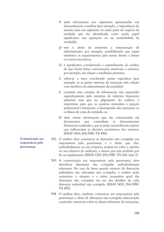 160
f) afeta informações por segmentos apresentadas nas
demonstrações contábeis (por exemplo, a importância do
assunto para um segmento ou outra parte do negócio da
entidade que foi identificada como tendo papel
significativo nas operações ou na rentabilidade da
entidade);
g) tem o efeito de aumentar a remuneração da
administração, por exemplo, possibilitando que sejam
satisfeitos os requerimentos para terem direito a bônus
ou outros incentivos;
h) é significativa considerando o entendimento do auditor
de que foram feitas comunicações anteriores a usuários,
por exemplo, em relação a resultados previstos;
i) refere-se a itens envolvendo partes específicas (por
exemplo, se as partes externas da transação têm relação
com membros da administração da entidade);
j) constitui uma omissão de informações não requeridas
especificamente pela estrutura de relatório financeiro
aplicável, mas que no julgamento do auditor, é
importante para que os usuários entendam a posição
patrimonial e financeira, o desempenho das operações ou
os fluxos de caixa da entidade; ou
k) afeta outras informações que são comunicadas em
documentos que contenham as demonstrações
financeiras auditadas e que se pode razoavelmente esperar
que influenciem as decisões econômicas dos usuários.
(ISSAI 1450; ISA/NBC TA 450).
592. O auditor deve comunicar as distorções não corrigidas aos
responsáveis pela governança e o efeito que elas,
individualmente ou em conjunto, podem ter sobre a opinião
no seu relatório de auditoria, a menos que seja proibido por
lei ou regulamento. (ISSAI 1260; ISA/NBC TA 260, item 7).
593. A comunicação aos responsáveis pela governança deve
identificar distorções não corrigidas individualmente
relevantes. No caso de haver grande número de distorções
individuais não relevantes não corrigidas, o auditor pode
comunicar o número e o efeito monetário geral das
distorções não corrigidas em vez dos detalhes de cada
distorção individual não corrigida. (ISSAI 1450; ISA/NBC
TA 450).
594. O auditor deve, também, comunicar aos responsáveis pela
governança o efeito de distorções não corrigidas relacionadas
a períodos anteriores sobre as classes relevantes de transações,
Comunicação aos
responsáveis pela
governança
 