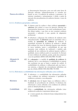 162
as demonstrações financeiras como um todo estão livres de
distorção relevante, independentemente se causadas por
fraude ou erro. A evidência de auditoria é persuasiva e de
natureza cumulativa e primariamente é obtida a partir da
execução dos procedimentos de auditoria durante o curso da
auditoria.
4.3.3.1. Evidência apropriada e suficiente
598. O objetivo geral do auditor é obter evidência apropriada e
suficiente para reduzir os riscos de distorção relevante nas
demonstrações financeiras a um nível aceitavelmente baixo.
Em última análise, o que deve ou não constituir evidência
apropriada e suficiente é uma questão de julgamento
profissional.
599. A suficiência e adequação das evidências de auditoria estão
inter-relacionadas. A suficiência pode ser entendida como a
medida da quantidade de evidência de auditoria. A
quantidade necessária de evidência de auditoria é afetada
pela avaliação dos riscos de distorção (quanto mais elevados
os riscos avaliados, maior a probabilidade de que seja
necessária mais evidência de auditoria) e também pela
qualidade de tais evidências de auditoria (quanto melhor a
qualidade, menos evidência pode ser necessária). A obtenção
de mais evidência de auditoria, porém, pode não compensar
a sua má qualidade. (ISSAI 1200; ISA/NBC TA 200).
600. Já a adequação é a medida da qualidade da evidência de
auditoria, isto é, a sua relevância e confiabilidade no suporte
das conclusões em que se baseia a opinião do auditor. A
confiabilidade da evidência é influenciada pela sua fonte e
sua natureza, e depende das circunstâncias individuais em
que são obtidas. (ISSAI 1500; ISA/NBC TA 500).
4.3.3.2. Relevância e confiabilidade das informações utilizadas como evidência
601. A relevância e a confiabilidade das informações utilizadas
como evidência são atributos necessários à qualidade da
evidência e, portanto, à sua adequação.
602. A relevância trata da ligação lógica ou influência sobre a
finalidade do procedimento de auditoria. A relevância das
informações a serem utilizadas como evidência de auditoria
pode ser afetada pela direção do teste.
603. Sobre a confiabilidade das informações utilizadas como
evidência de auditoria é importante destacar que:
a) é maior quando ela é obtida de fontes independentes fora
da entidade;
Suficiência da
evidência
Adequação da
evidência
Relevância
Confiabilidade
Natureza da evidência
 