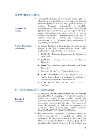 11
II. PADRÕES GERAIS
33. Este capítulo aborda as características, os conceitos-chave, os
objetivos, as normas aplicáveis e as aplicações da auditoria
financeira. Fornece ainda uma visão geral do processo de
auditoria financeira, contemplando as atividades
desenvolvidas em cada uma de suas fases, bem como dos
princípios éticos e profissionais que são exigidos para a sua
prática. Adicionalmente, apresenta o modelo de risco de
auditoria que sustenta a abordagem baseada em risco da
auditoria financeira, os aspectos-chave relacionados às
comunicações e os requisitos gerais relacionados à
documentação de auditoria.
34. As normas brasileiras e internacionais de auditoria, que
formam a base deste capítulo, além de outras citadas
diretamente no corpo do texto, são as seguintes:
 ISSAI 100 – Princípios Fundamentais de Auditoria do
Setor Público.
 ISSAI 200 – Princípios Fundamentais de Auditoria
Financeira.
 ISSAI 1000 – Introdução geral às Diretrizes de Auditoria
Financeira.
 ISA/NBC TA – ESTRUTURA CONCEITUAL.
 ISSAI 1200; ISA/NBC TA 200 – Objetivos gerais do
Auditor Independente e a condução da auditoria em
conformidade com as Normas de Auditoria.
 ISSAI 1230; ISA/NBC TA 230 – Documentação de
Auditoria.
2.1. TRABALHOS DE ASSEGURAÇÃO
35. As auditorias de demonstrações financeiras são definidas
como trabalhos de asseguração. “Trabalho de asseguração”
significa um trabalho no qual o auditor expressa uma
conclusão com a finalidade de aumentar o grau de confiança
dos usuários previstos, que não seja a parte responsável,
acerca do resultado da avaliação ou mensuração de
determinado objeto de acordo com os critérios aplicáveis
(ISA/NBC TA ESTRUTURA CONCEITUAL).
36. Em outras palavras, um trabalho de asseguração oferece aos
usuários segurança sobre o resultado da avaliação ou
mensuração de um objeto (informação do objeto), que
resulta da aplicação de critérios ao objeto, e pode ser, por
exemplo, as demonstrações financeiras de uma entidade, uma
Trabalho de
asseguração
Normas de auditoria
relacionadas
Panorama do
capítulo
 