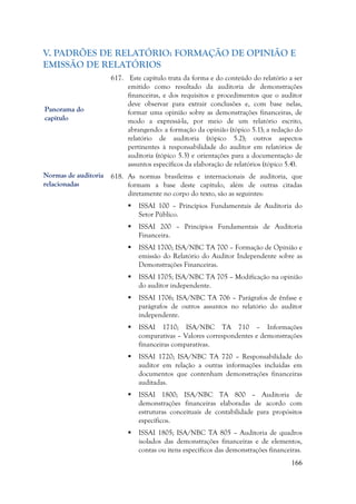 166
V. PADRÕES DE RELATÓRIO: FORMAÇÃO DE OPINIÃO E
EMISSÃO DE RELATÓRIOS
617. Este capítulo trata da forma e do conteúdo do relatório a ser
emitido como resultado da auditoria de demonstrações
financeiras, e dos requisitos e procedimentos que o auditor
deve observar para extrair conclusões e, com base nelas,
formar uma opinião sobre as demonstrações financeiras, de
modo a expressá-la, por meio de um relatório escrito,
abrangendo: a formação da opinião (tópico 5.1); a redação do
relatório de auditoria (tópico 5.2); outros aspectos
pertinentes à responsabilidade do auditor em relatórios de
auditoria (tópico 5.3) e orientações para a documentação de
assuntos específicos da elaboração de relatórios (tópico 5.4).
618. As normas brasileiras e internacionais de auditoria, que
formam a base deste capítulo, além de outras citadas
diretamente no corpo do texto, são as seguintes:
 ISSAI 100 – Princípios Fundamentais de Auditoria do
Setor Público.
 ISSAI 200 – Princípios Fundamentais de Auditoria
Financeira.
 ISSAI 1700; ISA/NBC TA 700 – Formação de Opinião e
emissão do Relatório do Auditor Independente sobre as
Demonstrações Financeiras.
 ISSAI 1705; ISA/NBC TA 705 – Modificação na opinião
do auditor independente.
 ISSAI 1706; ISA/NBC TA 706 – Parágrafos de ênfase e
parágrafos de outros assuntos no relatório do auditor
independente.
 ISSAI 1710; ISA/NBC TA 710 – Informações
comparativas – Valores correspondentes e demonstrações
financeiras comparativas.
 ISSAI 1720; ISA/NBC TA 720 – Responsabilidade do
auditor em relação a outras informações incluídas em
documentos que contenham demonstrações financeiras
auditadas.
 ISSAI 1800; ISA/NBC TA 800 – Auditoria de
demonstrações financeiras elaboradas de acordo com
estruturas conceituais de contabilidade para propósitos
específicos.
 ISSAI 1805; ISA/NBC TA 805 – Auditoria de quadros
isolados das demonstrações financeiras e de elementos,
contas ou itens específicos das demonstrações financeiras.
Panorama do
capítulo
Normas de auditoria
relacionadas
 